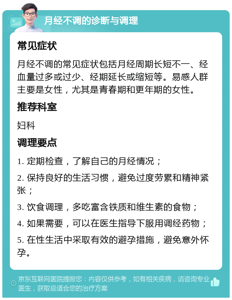 月经不调的诊断与调理 常见症状 月经不调的常见症状包括月经周期长短不一、经血量过多或过少、经期延长或缩短等。易感人群主要是女性，尤其是青春期和更年期的女性。 推荐科室 妇科 调理要点 1. 定期检查，了解自己的月经情况； 2. 保持良好的生活习惯，避免过度劳累和精神紧张； 3. 饮食调理，多吃富含铁质和维生素的食物； 4. 如果需要，可以在医生指导下服用调经药物； 5. 在性生活中采取有效的避孕措施，避免意外怀孕。