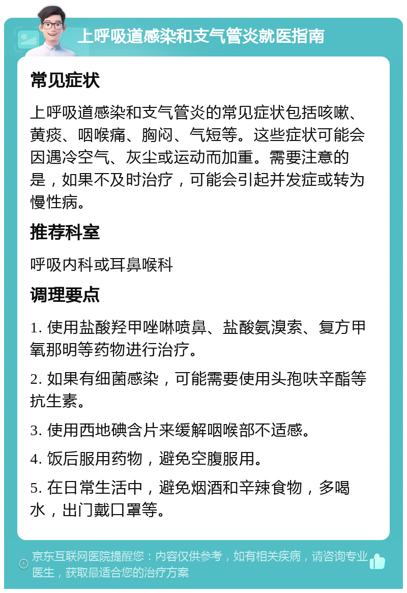 上呼吸道感染和支气管炎就医指南 常见症状 上呼吸道感染和支气管炎的常见症状包括咳嗽、黄痰、咽喉痛、胸闷、气短等。这些症状可能会因遇冷空气、灰尘或运动而加重。需要注意的是，如果不及时治疗，可能会引起并发症或转为慢性病。 推荐科室 呼吸内科或耳鼻喉科 调理要点 1. 使用盐酸羟甲唑啉喷鼻、盐酸氨溴索、复方甲氧那明等药物进行治疗。 2. 如果有细菌感染，可能需要使用头孢呋辛酯等抗生素。 3. 使用西地碘含片来缓解咽喉部不适感。 4. 饭后服用药物，避免空腹服用。 5. 在日常生活中，避免烟酒和辛辣食物，多喝水，出门戴口罩等。