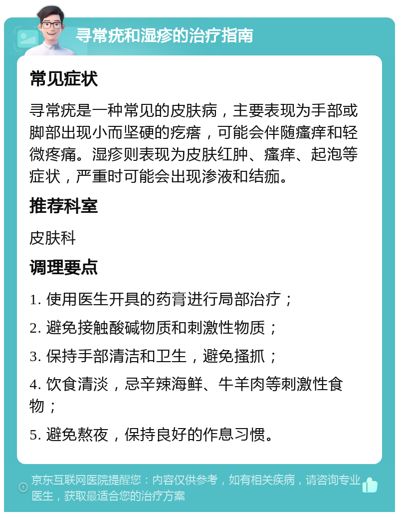 寻常疣和湿疹的治疗指南 常见症状 寻常疣是一种常见的皮肤病，主要表现为手部或脚部出现小而坚硬的疙瘩，可能会伴随瘙痒和轻微疼痛。湿疹则表现为皮肤红肿、瘙痒、起泡等症状，严重时可能会出现渗液和结痂。 推荐科室 皮肤科 调理要点 1. 使用医生开具的药膏进行局部治疗； 2. 避免接触酸碱物质和刺激性物质； 3. 保持手部清洁和卫生，避免搔抓； 4. 饮食清淡，忌辛辣海鲜、牛羊肉等刺激性食物； 5. 避免熬夜，保持良好的作息习惯。