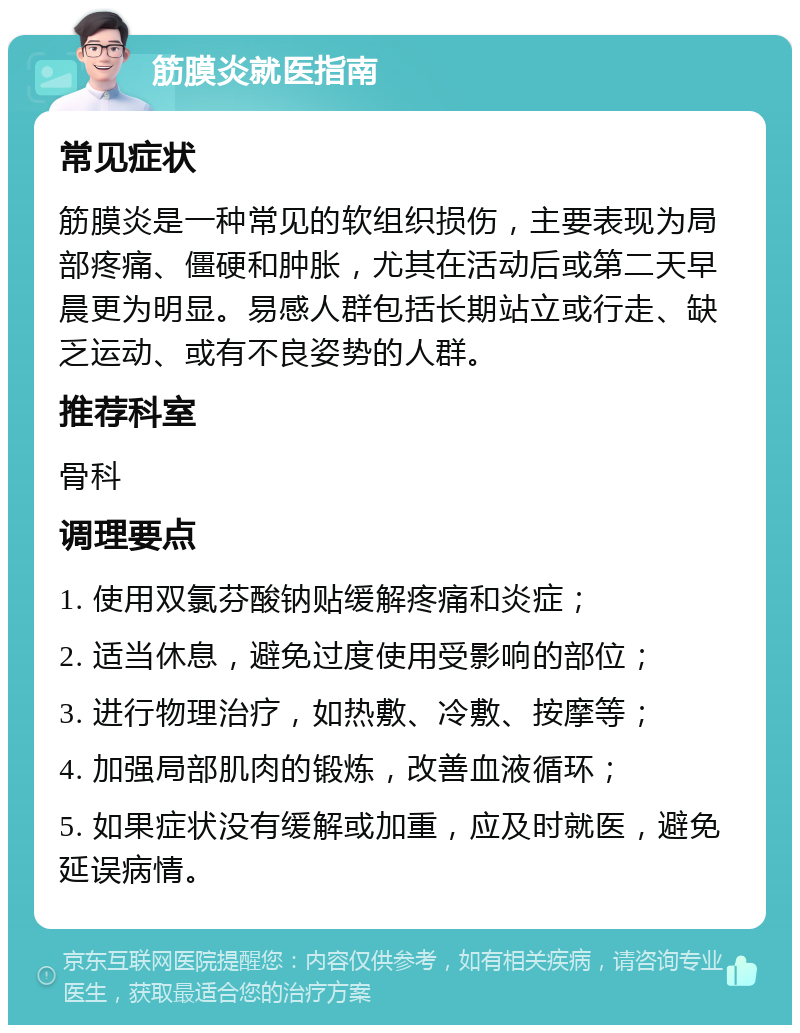 筋膜炎就医指南 常见症状 筋膜炎是一种常见的软组织损伤，主要表现为局部疼痛、僵硬和肿胀，尤其在活动后或第二天早晨更为明显。易感人群包括长期站立或行走、缺乏运动、或有不良姿势的人群。 推荐科室 骨科 调理要点 1. 使用双氯芬酸钠贴缓解疼痛和炎症； 2. 适当休息，避免过度使用受影响的部位； 3. 进行物理治疗，如热敷、冷敷、按摩等； 4. 加强局部肌肉的锻炼，改善血液循环； 5. 如果症状没有缓解或加重，应及时就医，避免延误病情。