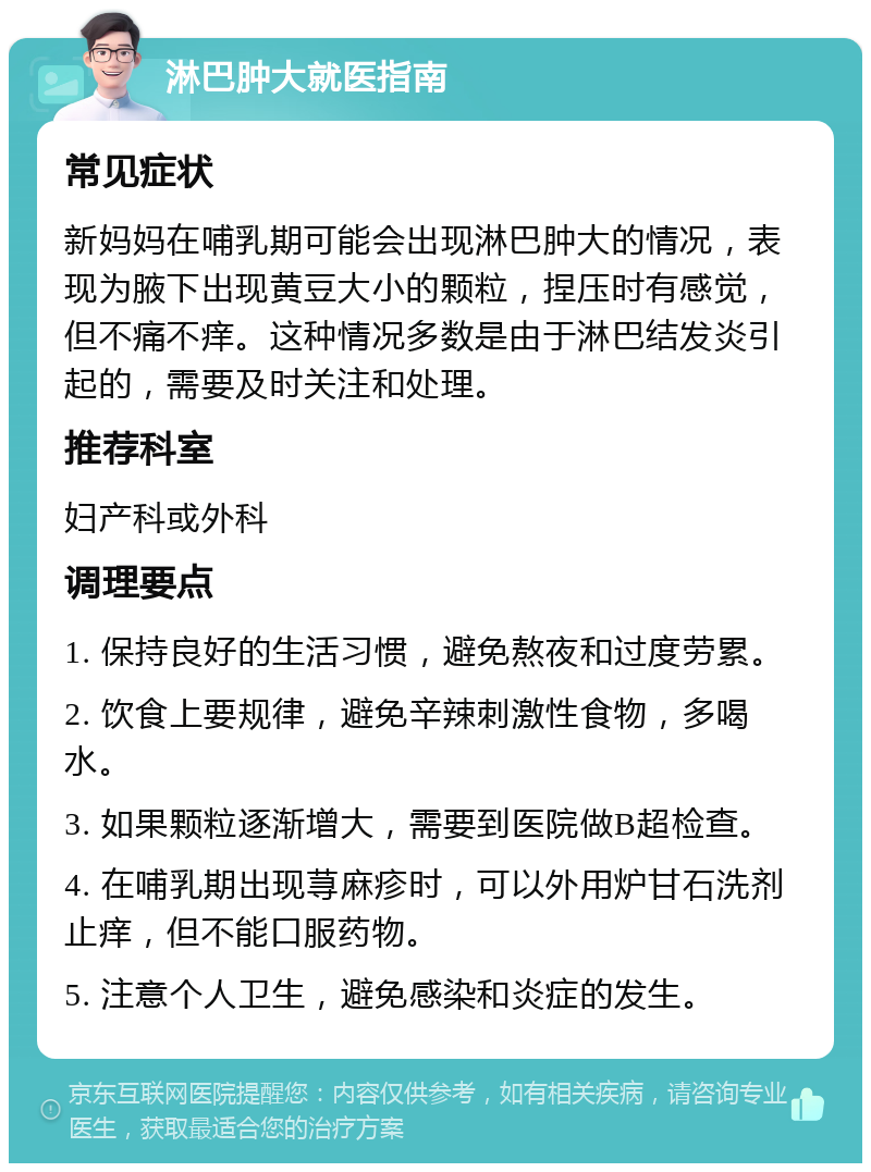 淋巴肿大就医指南 常见症状 新妈妈在哺乳期可能会出现淋巴肿大的情况，表现为腋下出现黄豆大小的颗粒，捏压时有感觉，但不痛不痒。这种情况多数是由于淋巴结发炎引起的，需要及时关注和处理。 推荐科室 妇产科或外科 调理要点 1. 保持良好的生活习惯，避免熬夜和过度劳累。 2. 饮食上要规律，避免辛辣刺激性食物，多喝水。 3. 如果颗粒逐渐增大，需要到医院做B超检查。 4. 在哺乳期出现荨麻疹时，可以外用炉甘石洗剂止痒，但不能口服药物。 5. 注意个人卫生，避免感染和炎症的发生。