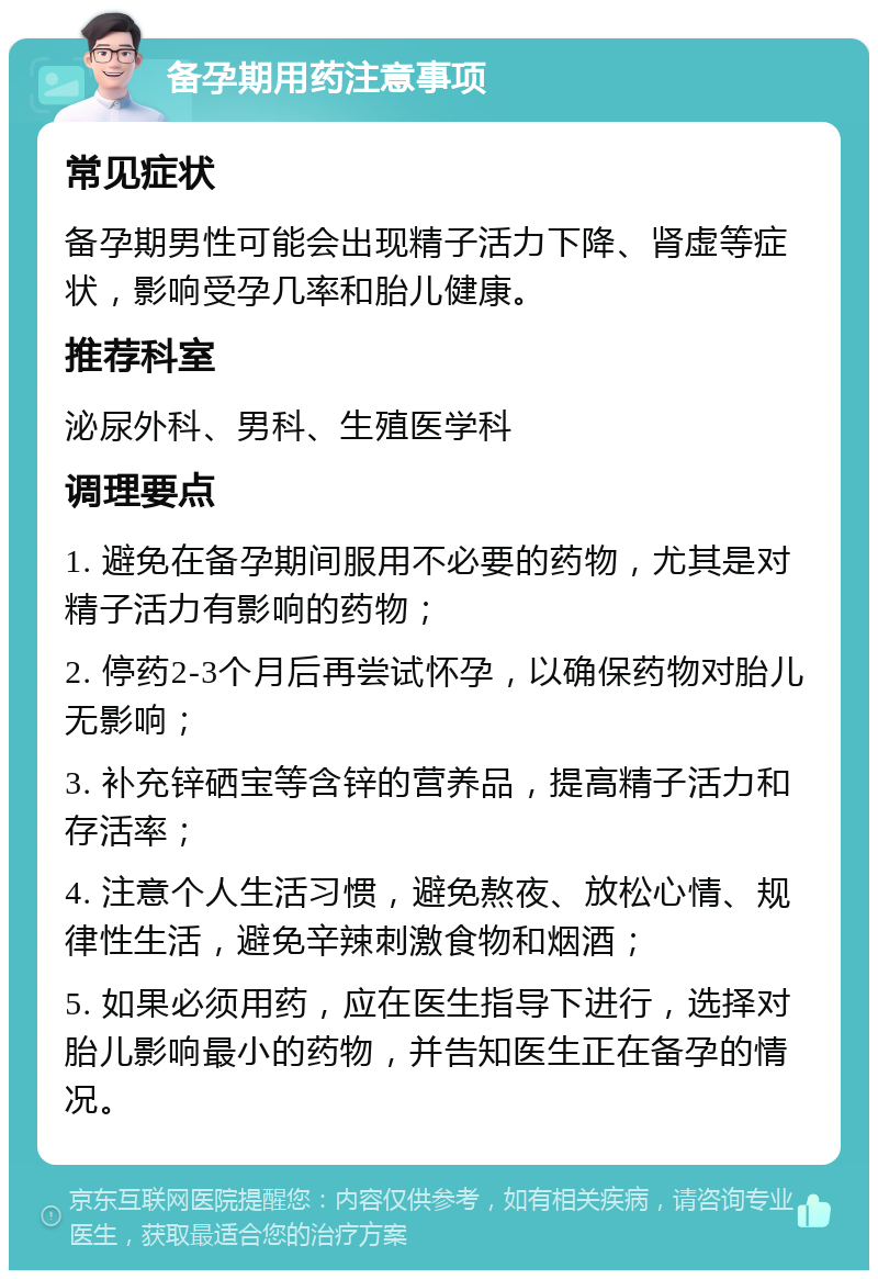 备孕期用药注意事项 常见症状 备孕期男性可能会出现精子活力下降、肾虚等症状，影响受孕几率和胎儿健康。 推荐科室 泌尿外科、男科、生殖医学科 调理要点 1. 避免在备孕期间服用不必要的药物，尤其是对精子活力有影响的药物； 2. 停药2-3个月后再尝试怀孕，以确保药物对胎儿无影响； 3. 补充锌硒宝等含锌的营养品，提高精子活力和存活率； 4. 注意个人生活习惯，避免熬夜、放松心情、规律性生活，避免辛辣刺激食物和烟酒； 5. 如果必须用药，应在医生指导下进行，选择对胎儿影响最小的药物，并告知医生正在备孕的情况。