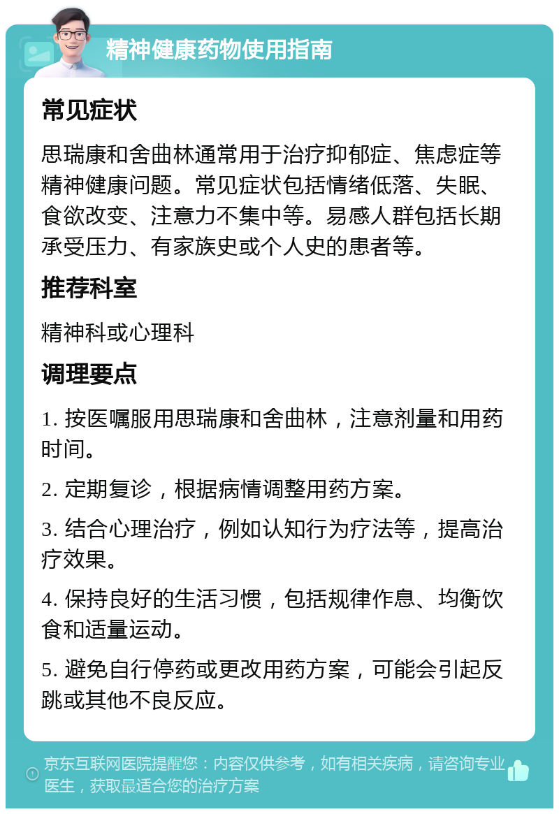 精神健康药物使用指南 常见症状 思瑞康和舍曲林通常用于治疗抑郁症、焦虑症等精神健康问题。常见症状包括情绪低落、失眠、食欲改变、注意力不集中等。易感人群包括长期承受压力、有家族史或个人史的患者等。 推荐科室 精神科或心理科 调理要点 1. 按医嘱服用思瑞康和舍曲林，注意剂量和用药时间。 2. 定期复诊，根据病情调整用药方案。 3. 结合心理治疗，例如认知行为疗法等，提高治疗效果。 4. 保持良好的生活习惯，包括规律作息、均衡饮食和适量运动。 5. 避免自行停药或更改用药方案，可能会引起反跳或其他不良反应。