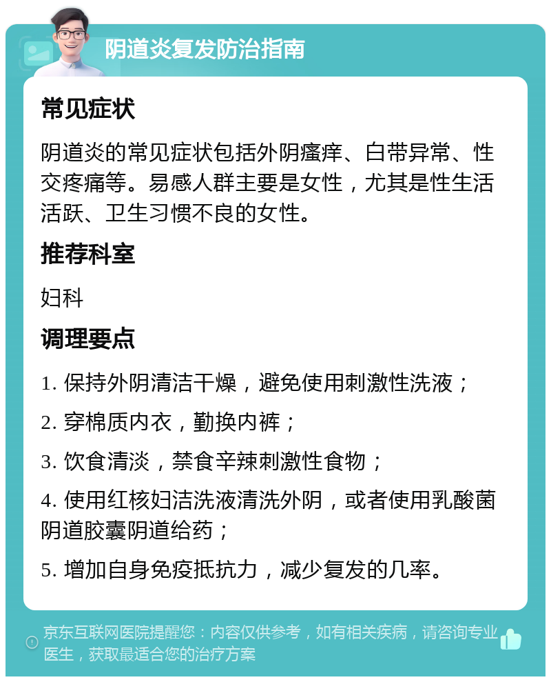 阴道炎复发防治指南 常见症状 阴道炎的常见症状包括外阴瘙痒、白带异常、性交疼痛等。易感人群主要是女性，尤其是性生活活跃、卫生习惯不良的女性。 推荐科室 妇科 调理要点 1. 保持外阴清洁干燥，避免使用刺激性洗液； 2. 穿棉质内衣，勤换内裤； 3. 饮食清淡，禁食辛辣刺激性食物； 4. 使用红核妇洁洗液清洗外阴，或者使用乳酸菌阴道胶囊阴道给药； 5. 增加自身免疫抵抗力，减少复发的几率。