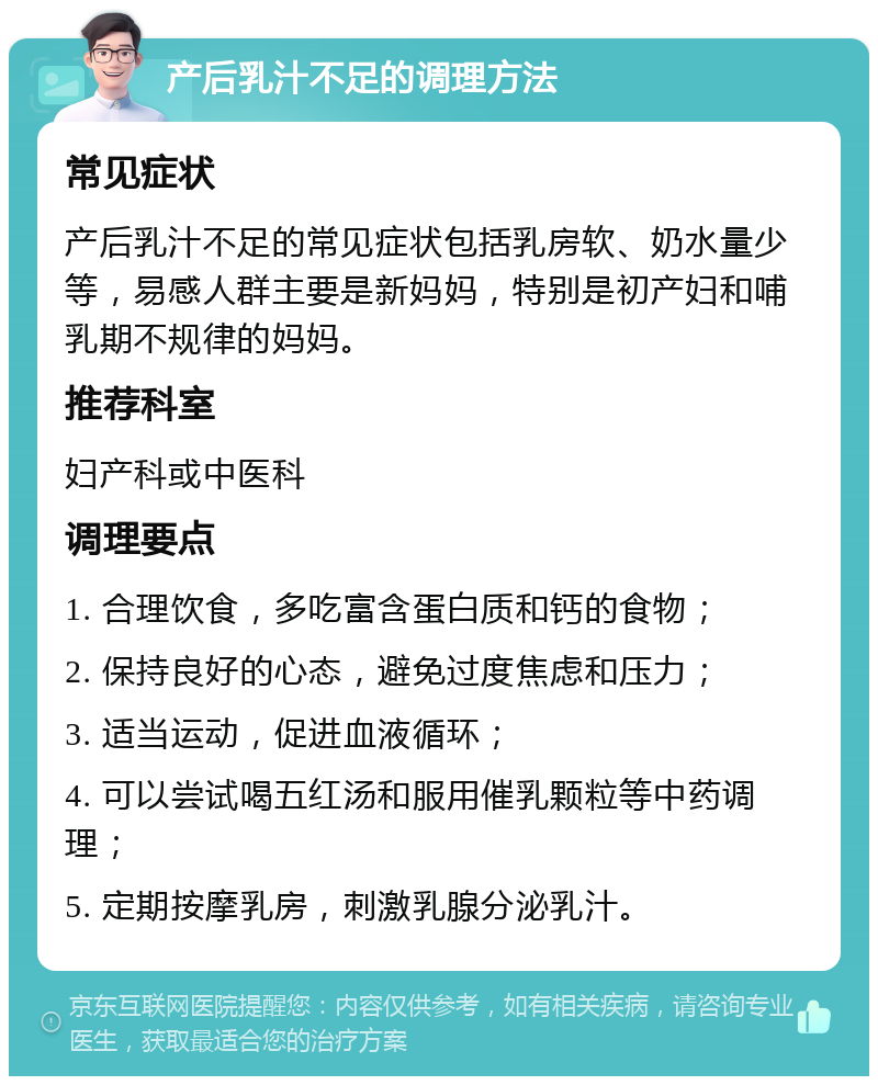 产后乳汁不足的调理方法 常见症状 产后乳汁不足的常见症状包括乳房软、奶水量少等，易感人群主要是新妈妈，特别是初产妇和哺乳期不规律的妈妈。 推荐科室 妇产科或中医科 调理要点 1. 合理饮食，多吃富含蛋白质和钙的食物； 2. 保持良好的心态，避免过度焦虑和压力； 3. 适当运动，促进血液循环； 4. 可以尝试喝五红汤和服用催乳颗粒等中药调理； 5. 定期按摩乳房，刺激乳腺分泌乳汁。