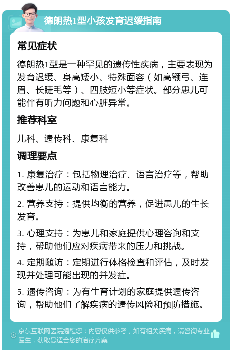 德朗热1型小孩发育迟缓指南 常见症状 德朗热1型是一种罕见的遗传性疾病，主要表现为发育迟缓、身高矮小、特殊面容（如高颚弓、连眉、长睫毛等）、四肢短小等症状。部分患儿可能伴有听力问题和心脏异常。 推荐科室 儿科、遗传科、康复科 调理要点 1. 康复治疗：包括物理治疗、语言治疗等，帮助改善患儿的运动和语言能力。 2. 营养支持：提供均衡的营养，促进患儿的生长发育。 3. 心理支持：为患儿和家庭提供心理咨询和支持，帮助他们应对疾病带来的压力和挑战。 4. 定期随访：定期进行体格检查和评估，及时发现并处理可能出现的并发症。 5. 遗传咨询：为有生育计划的家庭提供遗传咨询，帮助他们了解疾病的遗传风险和预防措施。