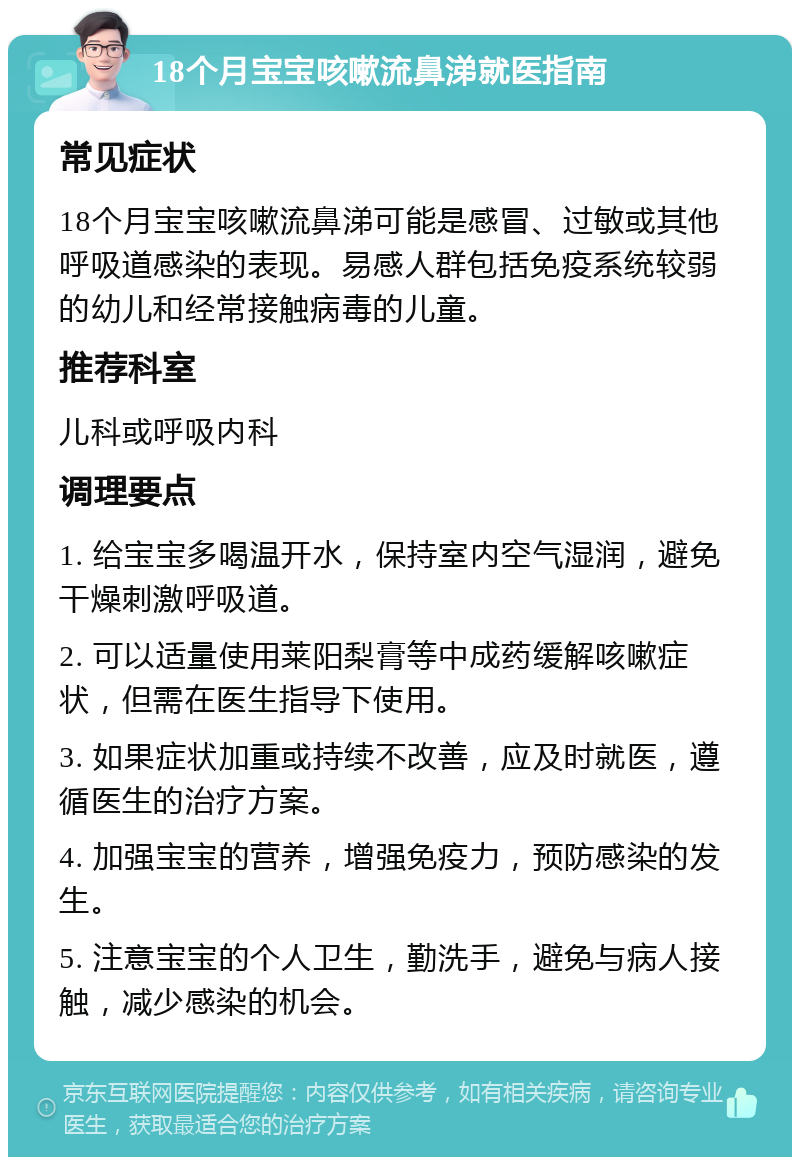 18个月宝宝咳嗽流鼻涕就医指南 常见症状 18个月宝宝咳嗽流鼻涕可能是感冒、过敏或其他呼吸道感染的表现。易感人群包括免疫系统较弱的幼儿和经常接触病毒的儿童。 推荐科室 儿科或呼吸内科 调理要点 1. 给宝宝多喝温开水，保持室内空气湿润，避免干燥刺激呼吸道。 2. 可以适量使用莱阳梨膏等中成药缓解咳嗽症状，但需在医生指导下使用。 3. 如果症状加重或持续不改善，应及时就医，遵循医生的治疗方案。 4. 加强宝宝的营养，增强免疫力，预防感染的发生。 5. 注意宝宝的个人卫生，勤洗手，避免与病人接触，减少感染的机会。