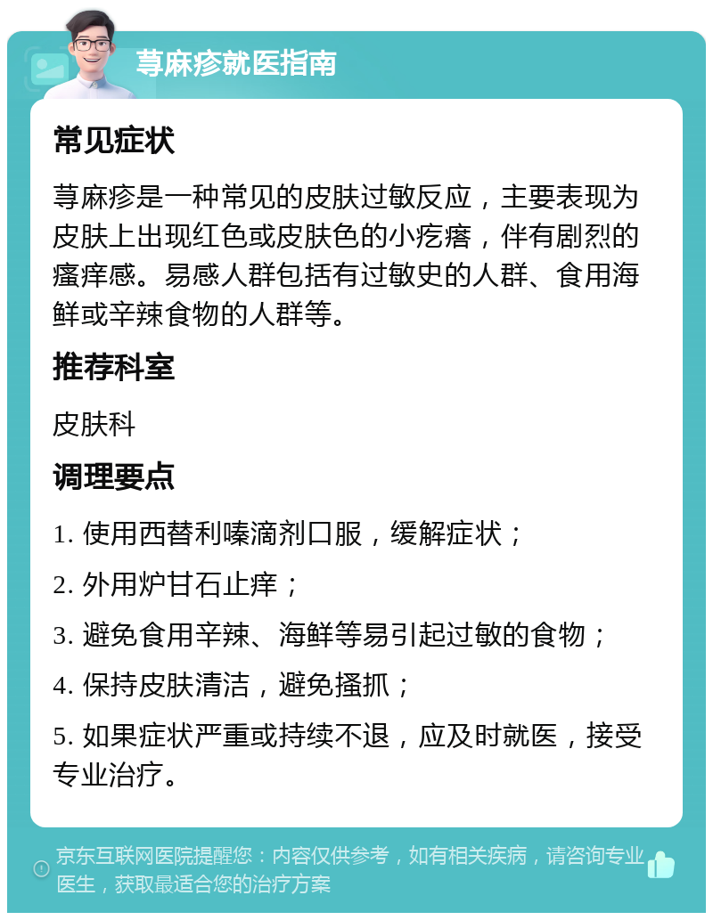 荨麻疹就医指南 常见症状 荨麻疹是一种常见的皮肤过敏反应，主要表现为皮肤上出现红色或皮肤色的小疙瘩，伴有剧烈的瘙痒感。易感人群包括有过敏史的人群、食用海鲜或辛辣食物的人群等。 推荐科室 皮肤科 调理要点 1. 使用西替利嗪滴剂口服，缓解症状； 2. 外用炉甘石止痒； 3. 避免食用辛辣、海鲜等易引起过敏的食物； 4. 保持皮肤清洁，避免搔抓； 5. 如果症状严重或持续不退，应及时就医，接受专业治疗。