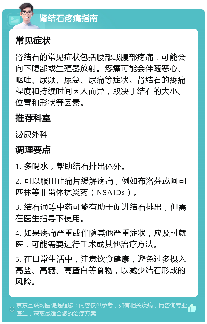 肾结石疼痛指南 常见症状 肾结石的常见症状包括腰部或腹部疼痛，可能会向下腹部或生殖器放射。疼痛可能会伴随恶心、呕吐、尿频、尿急、尿痛等症状。肾结石的疼痛程度和持续时间因人而异，取决于结石的大小、位置和形状等因素。 推荐科室 泌尿外科 调理要点 1. 多喝水，帮助结石排出体外。 2. 可以服用止痛片缓解疼痛，例如布洛芬或阿司匹林等非甾体抗炎药（NSAIDs）。 3. 结石通等中药可能有助于促进结石排出，但需在医生指导下使用。 4. 如果疼痛严重或伴随其他严重症状，应及时就医，可能需要进行手术或其他治疗方法。 5. 在日常生活中，注意饮食健康，避免过多摄入高盐、高糖、高蛋白等食物，以减少结石形成的风险。