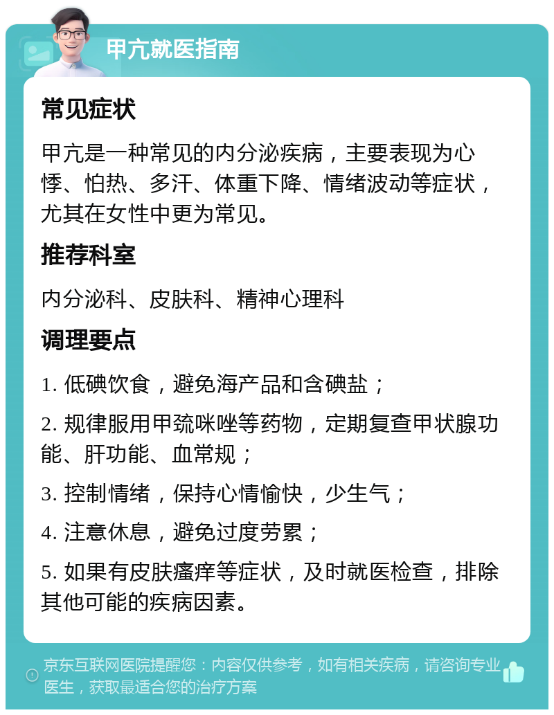 甲亢就医指南 常见症状 甲亢是一种常见的内分泌疾病，主要表现为心悸、怕热、多汗、体重下降、情绪波动等症状，尤其在女性中更为常见。 推荐科室 内分泌科、皮肤科、精神心理科 调理要点 1. 低碘饮食，避免海产品和含碘盐； 2. 规律服用甲巯咪唑等药物，定期复查甲状腺功能、肝功能、血常规； 3. 控制情绪，保持心情愉快，少生气； 4. 注意休息，避免过度劳累； 5. 如果有皮肤瘙痒等症状，及时就医检查，排除其他可能的疾病因素。