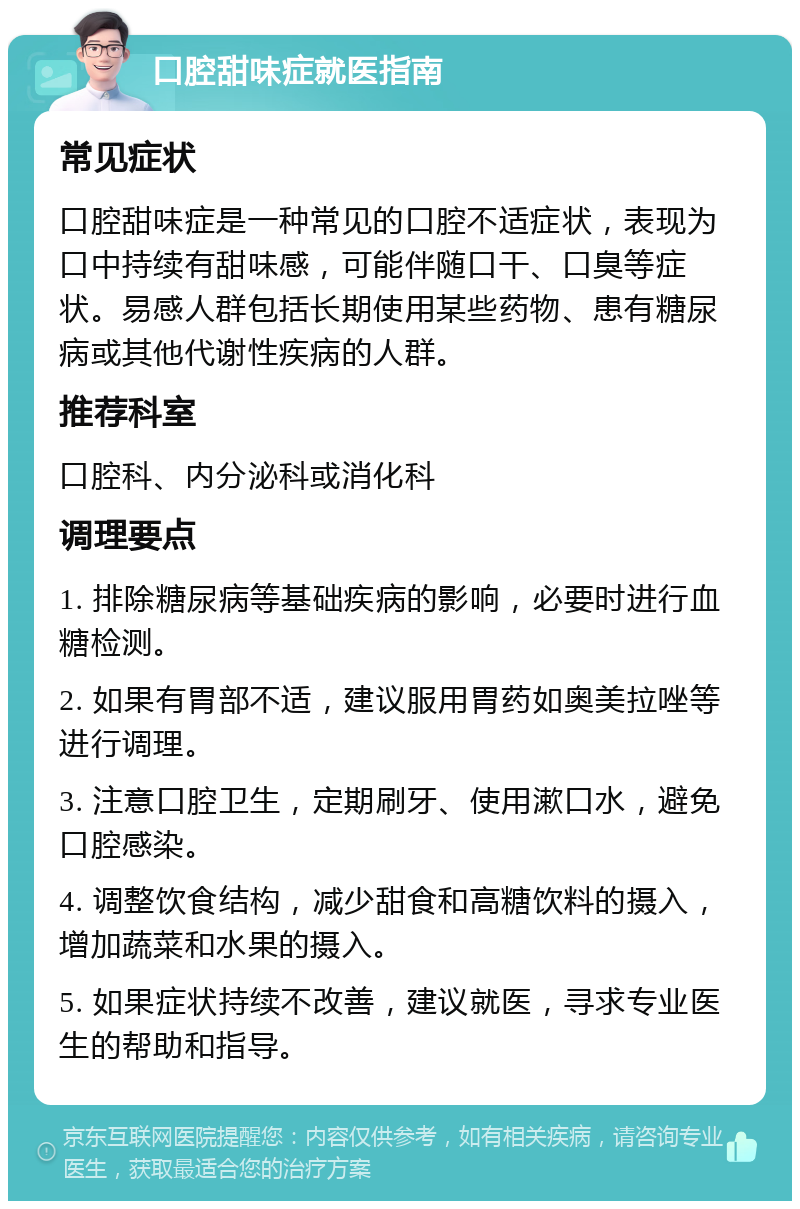 口腔甜味症就医指南 常见症状 口腔甜味症是一种常见的口腔不适症状，表现为口中持续有甜味感，可能伴随口干、口臭等症状。易感人群包括长期使用某些药物、患有糖尿病或其他代谢性疾病的人群。 推荐科室 口腔科、内分泌科或消化科 调理要点 1. 排除糖尿病等基础疾病的影响，必要时进行血糖检测。 2. 如果有胃部不适，建议服用胃药如奥美拉唑等进行调理。 3. 注意口腔卫生，定期刷牙、使用漱口水，避免口腔感染。 4. 调整饮食结构，减少甜食和高糖饮料的摄入，增加蔬菜和水果的摄入。 5. 如果症状持续不改善，建议就医，寻求专业医生的帮助和指导。