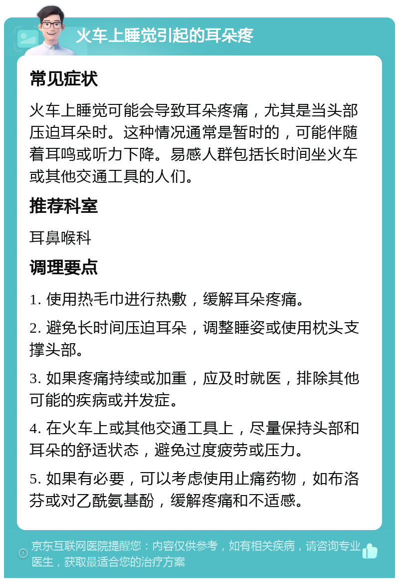 火车上睡觉引起的耳朵疼 常见症状 火车上睡觉可能会导致耳朵疼痛，尤其是当头部压迫耳朵时。这种情况通常是暂时的，可能伴随着耳鸣或听力下降。易感人群包括长时间坐火车或其他交通工具的人们。 推荐科室 耳鼻喉科 调理要点 1. 使用热毛巾进行热敷，缓解耳朵疼痛。 2. 避免长时间压迫耳朵，调整睡姿或使用枕头支撑头部。 3. 如果疼痛持续或加重，应及时就医，排除其他可能的疾病或并发症。 4. 在火车上或其他交通工具上，尽量保持头部和耳朵的舒适状态，避免过度疲劳或压力。 5. 如果有必要，可以考虑使用止痛药物，如布洛芬或对乙酰氨基酚，缓解疼痛和不适感。