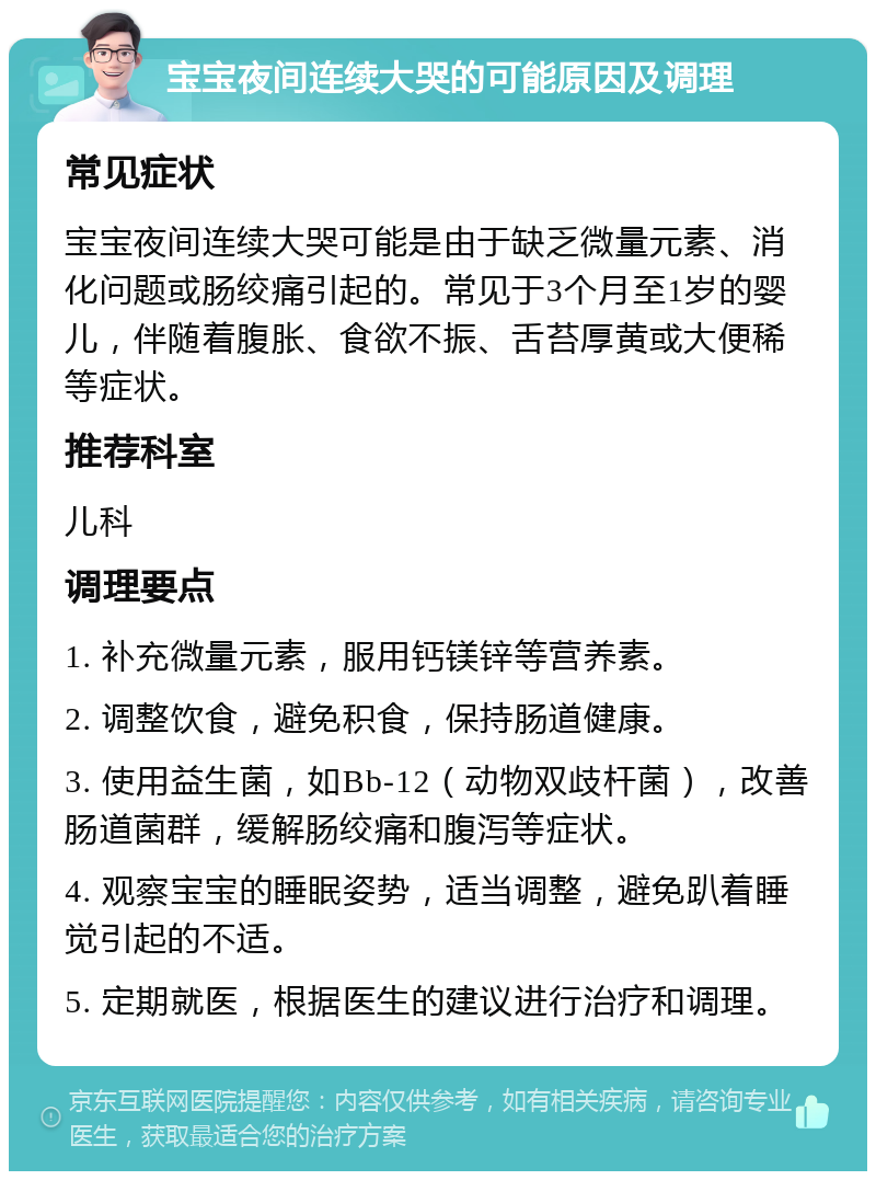 宝宝夜间连续大哭的可能原因及调理 常见症状 宝宝夜间连续大哭可能是由于缺乏微量元素、消化问题或肠绞痛引起的。常见于3个月至1岁的婴儿，伴随着腹胀、食欲不振、舌苔厚黄或大便稀等症状。 推荐科室 儿科 调理要点 1. 补充微量元素，服用钙镁锌等营养素。 2. 调整饮食，避免积食，保持肠道健康。 3. 使用益生菌，如Bb-12（动物双歧杆菌），改善肠道菌群，缓解肠绞痛和腹泻等症状。 4. 观察宝宝的睡眠姿势，适当调整，避免趴着睡觉引起的不适。 5. 定期就医，根据医生的建议进行治疗和调理。