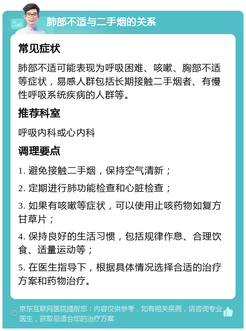 肺部不适与二手烟的关系 常见症状 肺部不适可能表现为呼吸困难、咳嗽、胸部不适等症状，易感人群包括长期接触二手烟者、有慢性呼吸系统疾病的人群等。 推荐科室 呼吸内科或心内科 调理要点 1. 避免接触二手烟，保持空气清新； 2. 定期进行肺功能检查和心脏检查； 3. 如果有咳嗽等症状，可以使用止咳药物如复方甘草片； 4. 保持良好的生活习惯，包括规律作息、合理饮食、适量运动等； 5. 在医生指导下，根据具体情况选择合适的治疗方案和药物治疗。