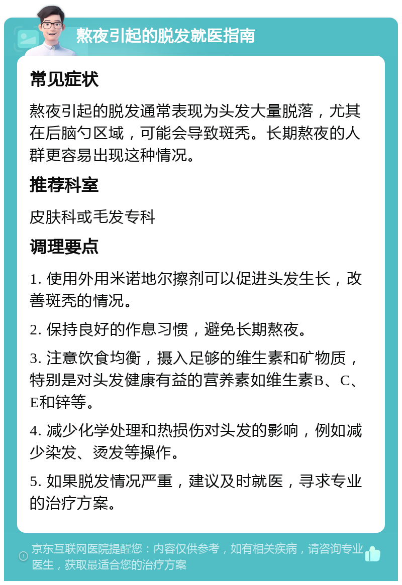 熬夜引起的脱发就医指南 常见症状 熬夜引起的脱发通常表现为头发大量脱落，尤其在后脑勺区域，可能会导致斑秃。长期熬夜的人群更容易出现这种情况。 推荐科室 皮肤科或毛发专科 调理要点 1. 使用外用米诺地尔擦剂可以促进头发生长，改善斑秃的情况。 2. 保持良好的作息习惯，避免长期熬夜。 3. 注意饮食均衡，摄入足够的维生素和矿物质，特别是对头发健康有益的营养素如维生素B、C、E和锌等。 4. 减少化学处理和热损伤对头发的影响，例如减少染发、烫发等操作。 5. 如果脱发情况严重，建议及时就医，寻求专业的治疗方案。