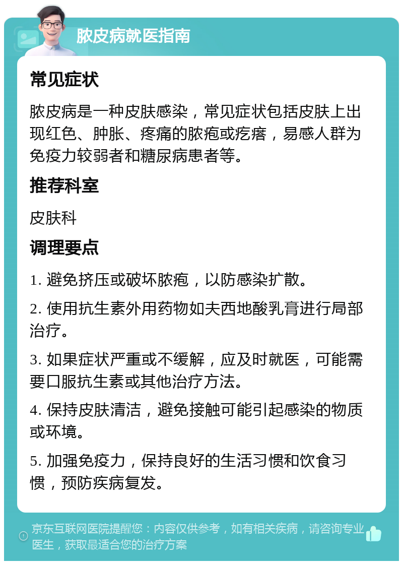 脓皮病就医指南 常见症状 脓皮病是一种皮肤感染，常见症状包括皮肤上出现红色、肿胀、疼痛的脓疱或疙瘩，易感人群为免疫力较弱者和糖尿病患者等。 推荐科室 皮肤科 调理要点 1. 避免挤压或破坏脓疱，以防感染扩散。 2. 使用抗生素外用药物如夫西地酸乳膏进行局部治疗。 3. 如果症状严重或不缓解，应及时就医，可能需要口服抗生素或其他治疗方法。 4. 保持皮肤清洁，避免接触可能引起感染的物质或环境。 5. 加强免疫力，保持良好的生活习惯和饮食习惯，预防疾病复发。