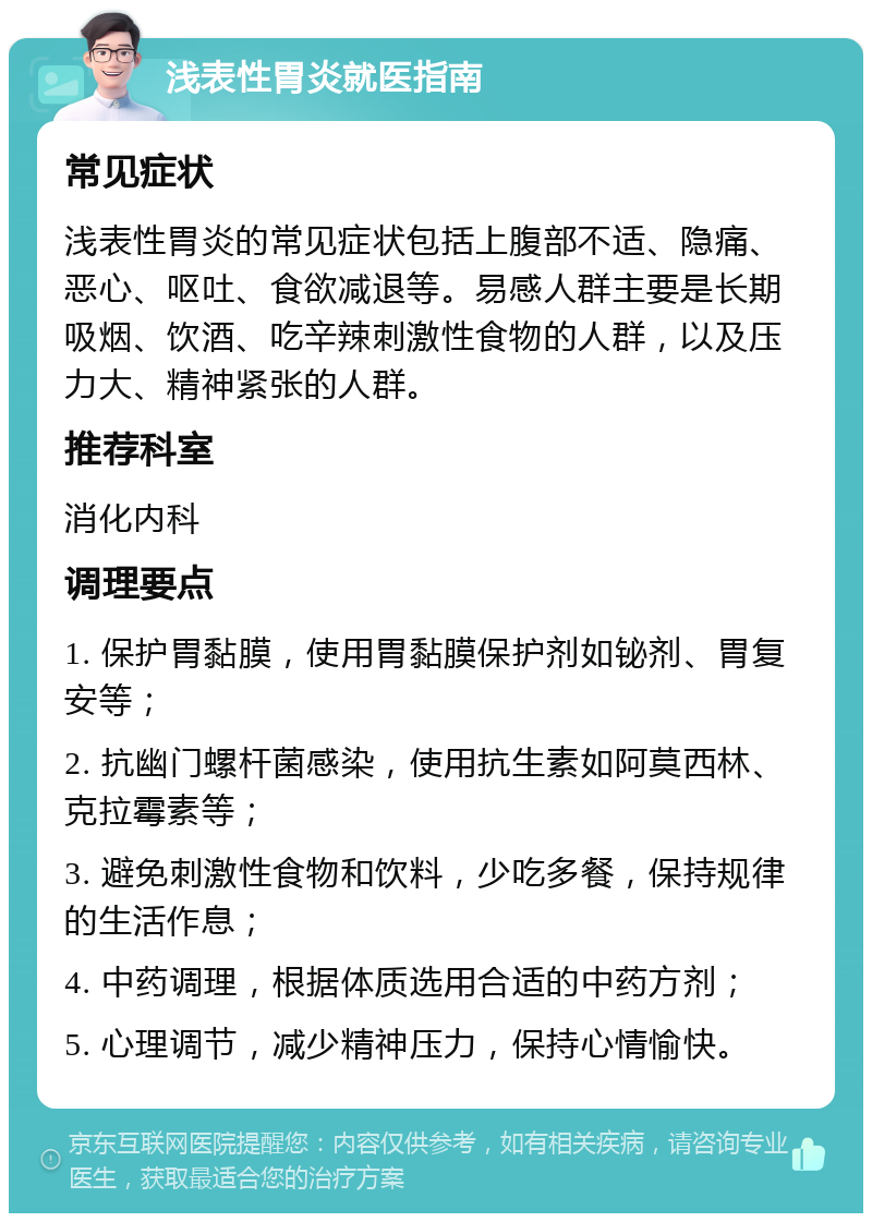 浅表性胃炎就医指南 常见症状 浅表性胃炎的常见症状包括上腹部不适、隐痛、恶心、呕吐、食欲减退等。易感人群主要是长期吸烟、饮酒、吃辛辣刺激性食物的人群，以及压力大、精神紧张的人群。 推荐科室 消化内科 调理要点 1. 保护胃黏膜，使用胃黏膜保护剂如铋剂、胃复安等； 2. 抗幽门螺杆菌感染，使用抗生素如阿莫西林、克拉霉素等； 3. 避免刺激性食物和饮料，少吃多餐，保持规律的生活作息； 4. 中药调理，根据体质选用合适的中药方剂； 5. 心理调节，减少精神压力，保持心情愉快。