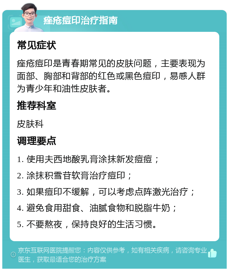 痤疮痘印治疗指南 常见症状 痤疮痘印是青春期常见的皮肤问题，主要表现为面部、胸部和背部的红色或黑色痘印，易感人群为青少年和油性皮肤者。 推荐科室 皮肤科 调理要点 1. 使用夫西地酸乳膏涂抹新发痘痘； 2. 涂抹积雪苷软膏治疗痘印； 3. 如果痘印不缓解，可以考虑点阵激光治疗； 4. 避免食用甜食、油腻食物和脱脂牛奶； 5. 不要熬夜，保持良好的生活习惯。