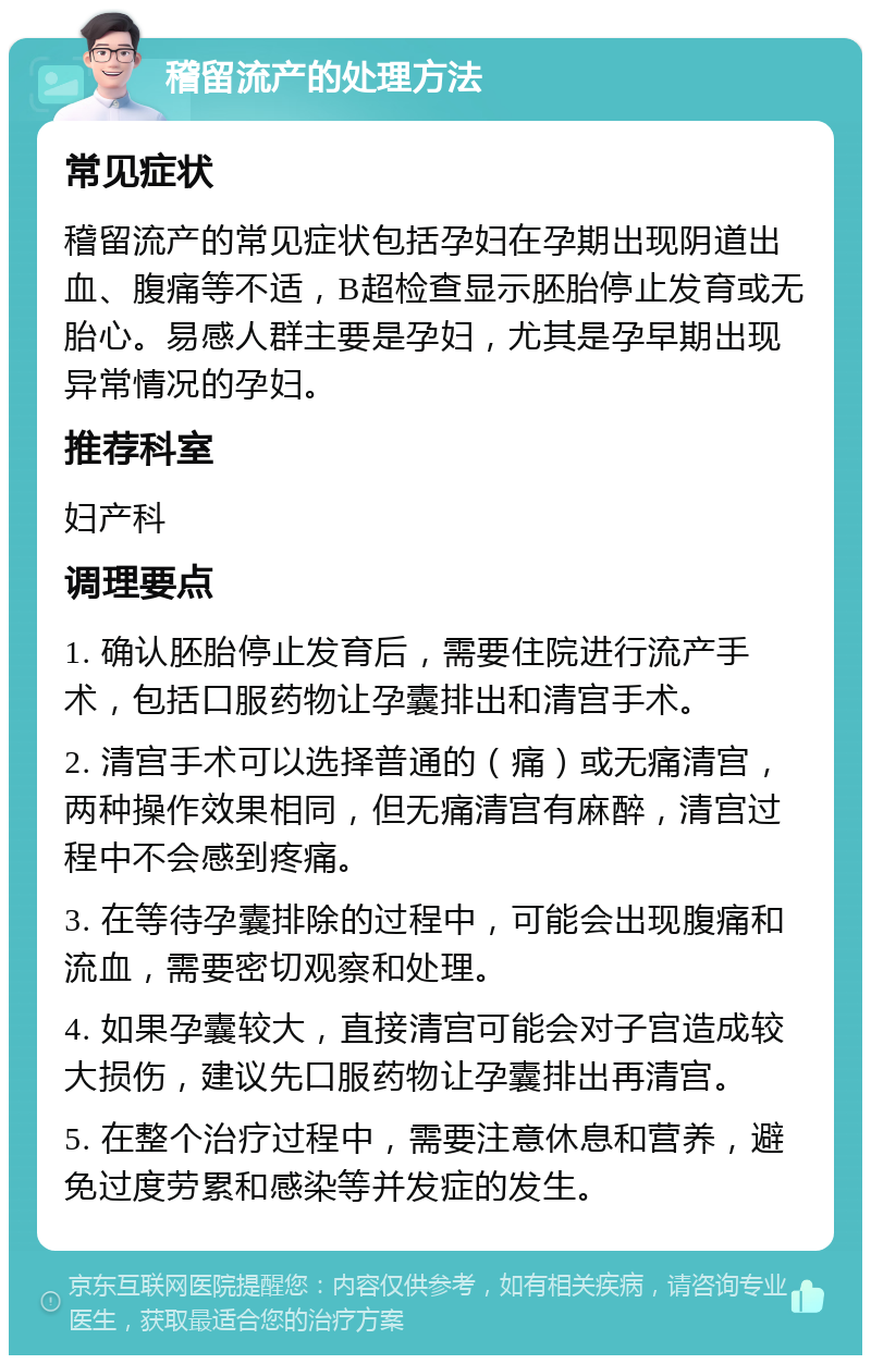 稽留流产的处理方法 常见症状 稽留流产的常见症状包括孕妇在孕期出现阴道出血、腹痛等不适，B超检查显示胚胎停止发育或无胎心。易感人群主要是孕妇，尤其是孕早期出现异常情况的孕妇。 推荐科室 妇产科 调理要点 1. 确认胚胎停止发育后，需要住院进行流产手术，包括口服药物让孕囊排出和清宫手术。 2. 清宫手术可以选择普通的（痛）或无痛清宫，两种操作效果相同，但无痛清宫有麻醉，清宫过程中不会感到疼痛。 3. 在等待孕囊排除的过程中，可能会出现腹痛和流血，需要密切观察和处理。 4. 如果孕囊较大，直接清宫可能会对子宫造成较大损伤，建议先口服药物让孕囊排出再清宫。 5. 在整个治疗过程中，需要注意休息和营养，避免过度劳累和感染等并发症的发生。