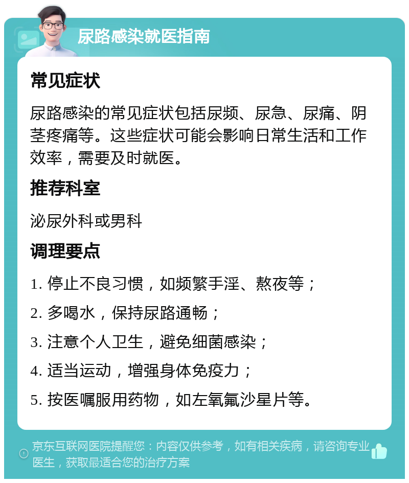 尿路感染就医指南 常见症状 尿路感染的常见症状包括尿频、尿急、尿痛、阴茎疼痛等。这些症状可能会影响日常生活和工作效率，需要及时就医。 推荐科室 泌尿外科或男科 调理要点 1. 停止不良习惯，如频繁手淫、熬夜等； 2. 多喝水，保持尿路通畅； 3. 注意个人卫生，避免细菌感染； 4. 适当运动，增强身体免疫力； 5. 按医嘱服用药物，如左氧氟沙星片等。