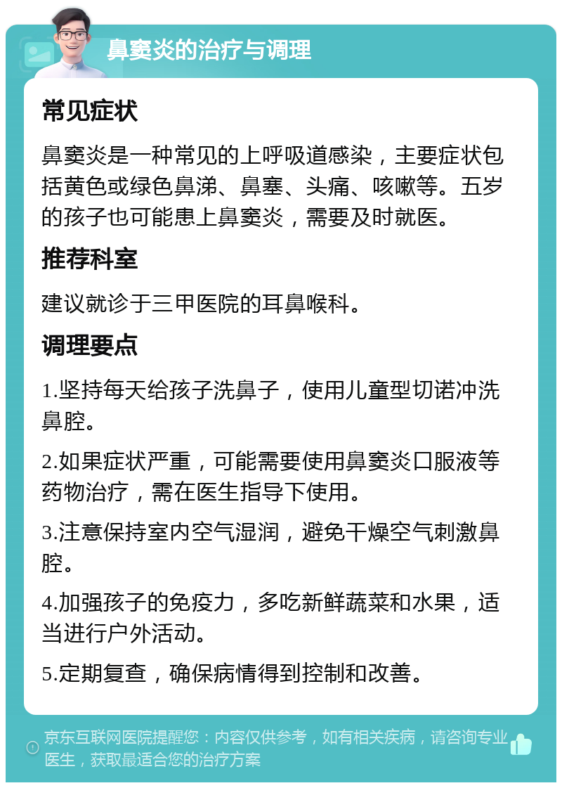 鼻窦炎的治疗与调理 常见症状 鼻窦炎是一种常见的上呼吸道感染，主要症状包括黄色或绿色鼻涕、鼻塞、头痛、咳嗽等。五岁的孩子也可能患上鼻窦炎，需要及时就医。 推荐科室 建议就诊于三甲医院的耳鼻喉科。 调理要点 1.坚持每天给孩子洗鼻子，使用儿童型切诺冲洗鼻腔。 2.如果症状严重，可能需要使用鼻窦炎口服液等药物治疗，需在医生指导下使用。 3.注意保持室内空气湿润，避免干燥空气刺激鼻腔。 4.加强孩子的免疫力，多吃新鲜蔬菜和水果，适当进行户外活动。 5.定期复查，确保病情得到控制和改善。