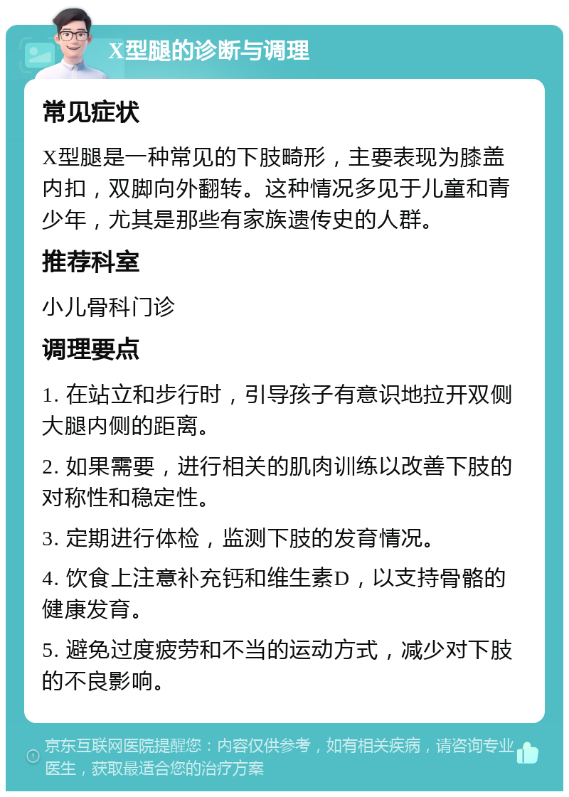 X型腿的诊断与调理 常见症状 X型腿是一种常见的下肢畸形，主要表现为膝盖内扣，双脚向外翻转。这种情况多见于儿童和青少年，尤其是那些有家族遗传史的人群。 推荐科室 小儿骨科门诊 调理要点 1. 在站立和步行时，引导孩子有意识地拉开双侧大腿内侧的距离。 2. 如果需要，进行相关的肌肉训练以改善下肢的对称性和稳定性。 3. 定期进行体检，监测下肢的发育情况。 4. 饮食上注意补充钙和维生素D，以支持骨骼的健康发育。 5. 避免过度疲劳和不当的运动方式，减少对下肢的不良影响。