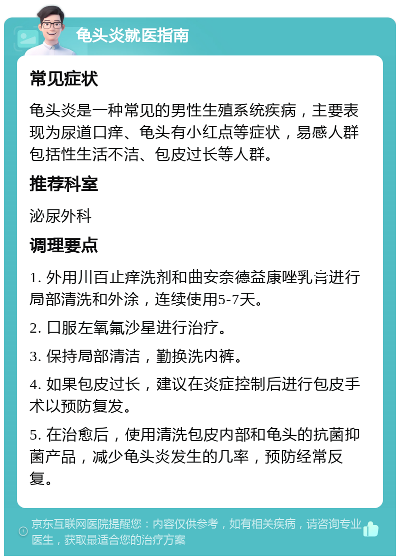 龟头炎就医指南 常见症状 龟头炎是一种常见的男性生殖系统疾病，主要表现为尿道口痒、龟头有小红点等症状，易感人群包括性生活不洁、包皮过长等人群。 推荐科室 泌尿外科 调理要点 1. 外用川百止痒洗剂和曲安奈德益康唑乳膏进行局部清洗和外涂，连续使用5-7天。 2. 口服左氧氟沙星进行治疗。 3. 保持局部清洁，勤换洗内裤。 4. 如果包皮过长，建议在炎症控制后进行包皮手术以预防复发。 5. 在治愈后，使用清洗包皮内部和龟头的抗菌抑菌产品，减少龟头炎发生的几率，预防经常反复。