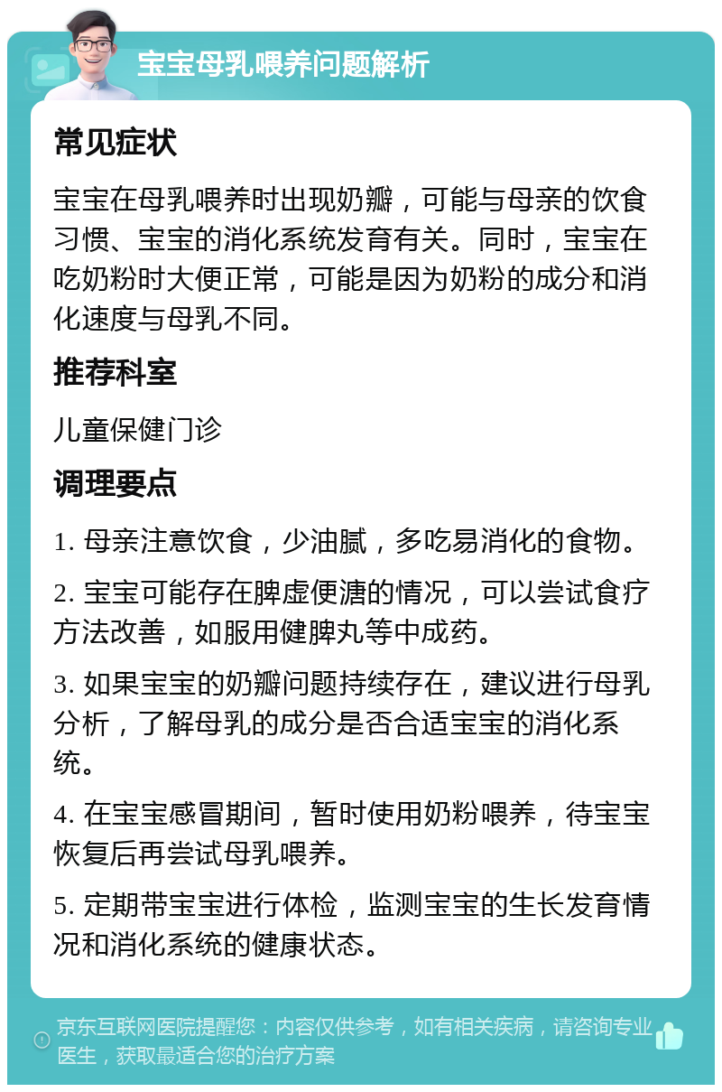 宝宝母乳喂养问题解析 常见症状 宝宝在母乳喂养时出现奶瓣，可能与母亲的饮食习惯、宝宝的消化系统发育有关。同时，宝宝在吃奶粉时大便正常，可能是因为奶粉的成分和消化速度与母乳不同。 推荐科室 儿童保健门诊 调理要点 1. 母亲注意饮食，少油腻，多吃易消化的食物。 2. 宝宝可能存在脾虚便溏的情况，可以尝试食疗方法改善，如服用健脾丸等中成药。 3. 如果宝宝的奶瓣问题持续存在，建议进行母乳分析，了解母乳的成分是否合适宝宝的消化系统。 4. 在宝宝感冒期间，暂时使用奶粉喂养，待宝宝恢复后再尝试母乳喂养。 5. 定期带宝宝进行体检，监测宝宝的生长发育情况和消化系统的健康状态。