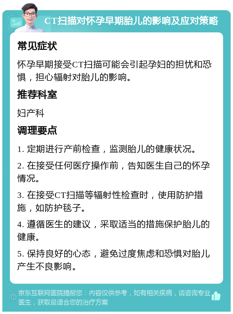 CT扫描对怀孕早期胎儿的影响及应对策略 常见症状 怀孕早期接受CT扫描可能会引起孕妇的担忧和恐惧，担心辐射对胎儿的影响。 推荐科室 妇产科 调理要点 1. 定期进行产前检查，监测胎儿的健康状况。 2. 在接受任何医疗操作前，告知医生自己的怀孕情况。 3. 在接受CT扫描等辐射性检查时，使用防护措施，如防护毯子。 4. 遵循医生的建议，采取适当的措施保护胎儿的健康。 5. 保持良好的心态，避免过度焦虑和恐惧对胎儿产生不良影响。