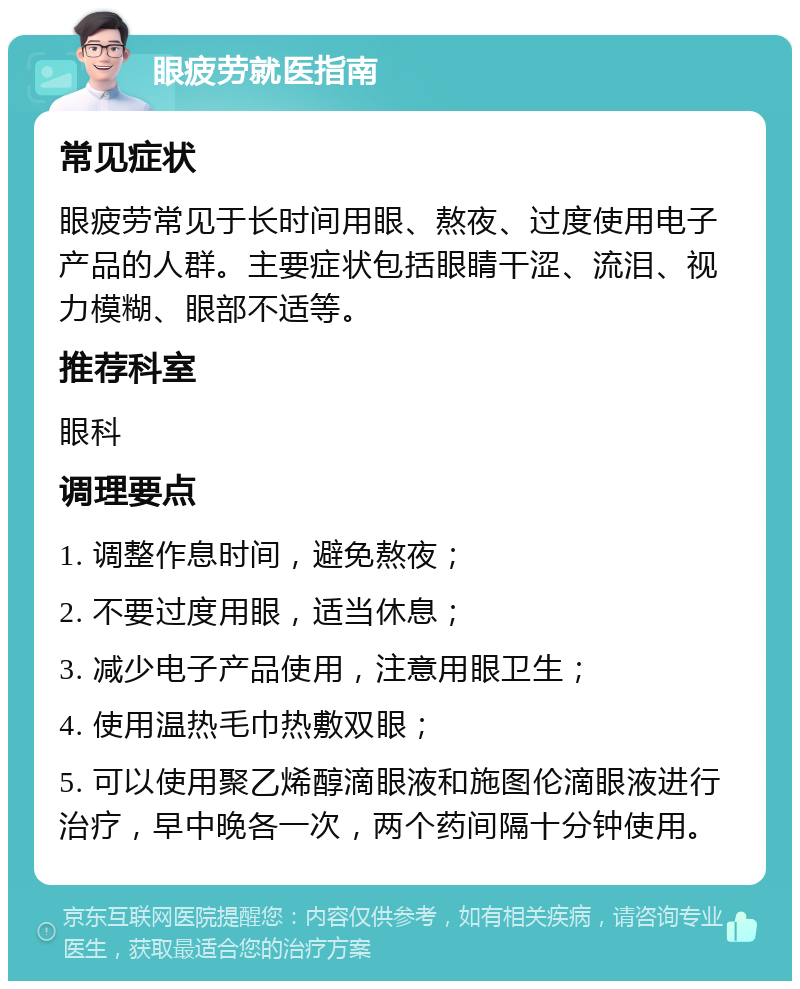 眼疲劳就医指南 常见症状 眼疲劳常见于长时间用眼、熬夜、过度使用电子产品的人群。主要症状包括眼睛干涩、流泪、视力模糊、眼部不适等。 推荐科室 眼科 调理要点 1. 调整作息时间，避免熬夜； 2. 不要过度用眼，适当休息； 3. 减少电子产品使用，注意用眼卫生； 4. 使用温热毛巾热敷双眼； 5. 可以使用聚乙烯醇滴眼液和施图伦滴眼液进行治疗，早中晚各一次，两个药间隔十分钟使用。