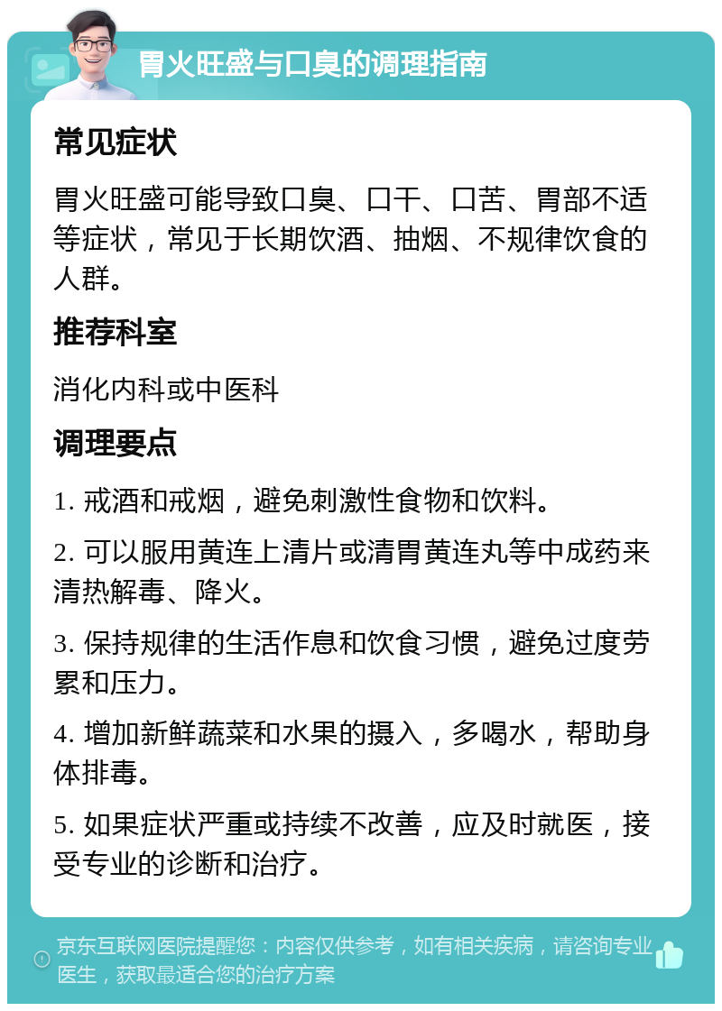 胃火旺盛与口臭的调理指南 常见症状 胃火旺盛可能导致口臭、口干、口苦、胃部不适等症状，常见于长期饮酒、抽烟、不规律饮食的人群。 推荐科室 消化内科或中医科 调理要点 1. 戒酒和戒烟，避免刺激性食物和饮料。 2. 可以服用黄连上清片或清胃黄连丸等中成药来清热解毒、降火。 3. 保持规律的生活作息和饮食习惯，避免过度劳累和压力。 4. 增加新鲜蔬菜和水果的摄入，多喝水，帮助身体排毒。 5. 如果症状严重或持续不改善，应及时就医，接受专业的诊断和治疗。