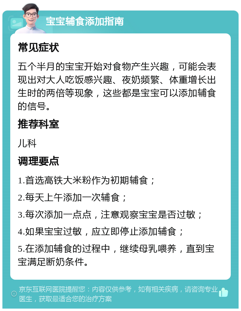 宝宝辅食添加指南 常见症状 五个半月的宝宝开始对食物产生兴趣，可能会表现出对大人吃饭感兴趣、夜奶频繁、体重增长出生时的两倍等现象，这些都是宝宝可以添加辅食的信号。 推荐科室 儿科 调理要点 1.首选高铁大米粉作为初期辅食； 2.每天上午添加一次辅食； 3.每次添加一点点，注意观察宝宝是否过敏； 4.如果宝宝过敏，应立即停止添加辅食； 5.在添加辅食的过程中，继续母乳喂养，直到宝宝满足断奶条件。