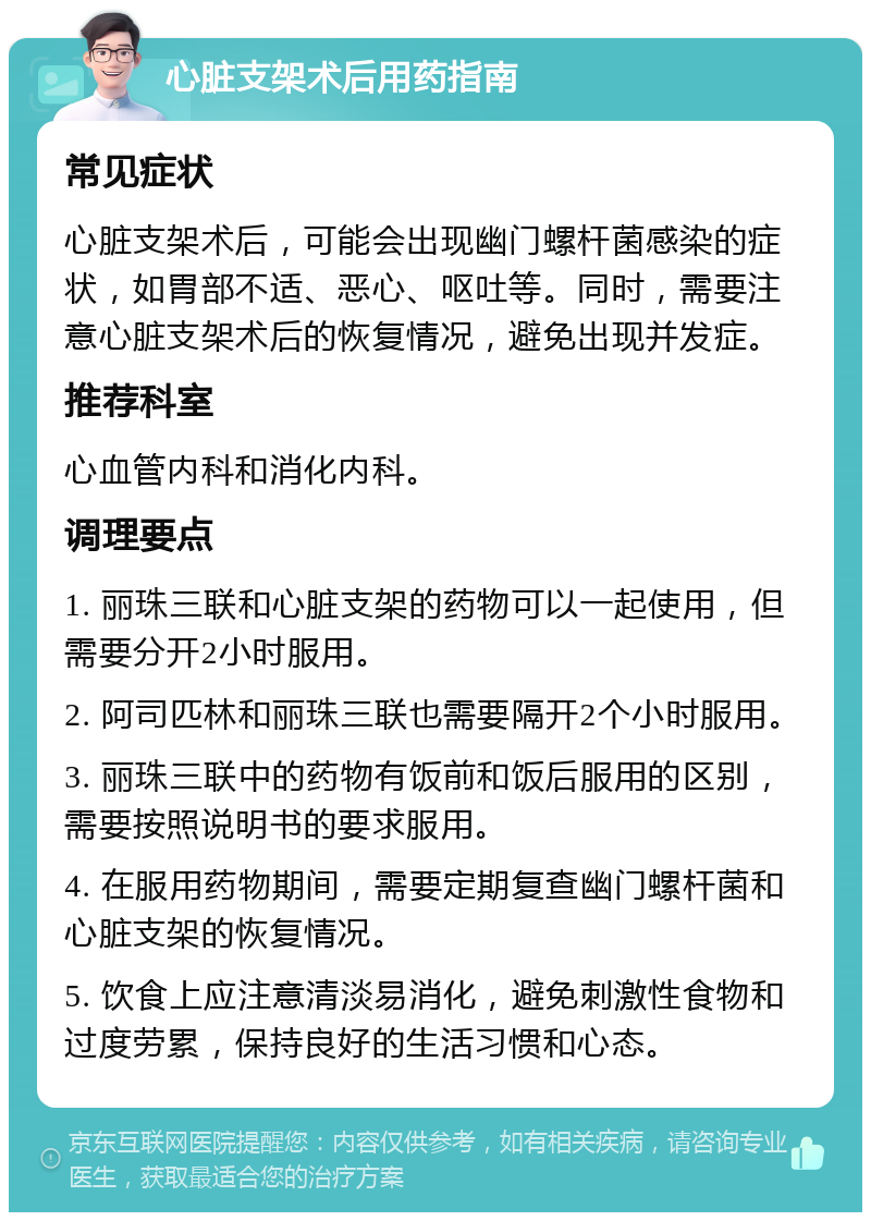 心脏支架术后用药指南 常见症状 心脏支架术后，可能会出现幽门螺杆菌感染的症状，如胃部不适、恶心、呕吐等。同时，需要注意心脏支架术后的恢复情况，避免出现并发症。 推荐科室 心血管内科和消化内科。 调理要点 1. 丽珠三联和心脏支架的药物可以一起使用，但需要分开2小时服用。 2. 阿司匹林和丽珠三联也需要隔开2个小时服用。 3. 丽珠三联中的药物有饭前和饭后服用的区别，需要按照说明书的要求服用。 4. 在服用药物期间，需要定期复查幽门螺杆菌和心脏支架的恢复情况。 5. 饮食上应注意清淡易消化，避免刺激性食物和过度劳累，保持良好的生活习惯和心态。