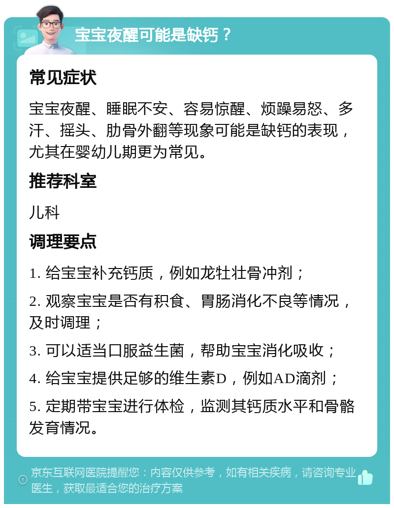 宝宝夜醒可能是缺钙？ 常见症状 宝宝夜醒、睡眠不安、容易惊醒、烦躁易怒、多汗、摇头、肋骨外翻等现象可能是缺钙的表现，尤其在婴幼儿期更为常见。 推荐科室 儿科 调理要点 1. 给宝宝补充钙质，例如龙牡壮骨冲剂； 2. 观察宝宝是否有积食、胃肠消化不良等情况，及时调理； 3. 可以适当口服益生菌，帮助宝宝消化吸收； 4. 给宝宝提供足够的维生素D，例如AD滴剂； 5. 定期带宝宝进行体检，监测其钙质水平和骨骼发育情况。