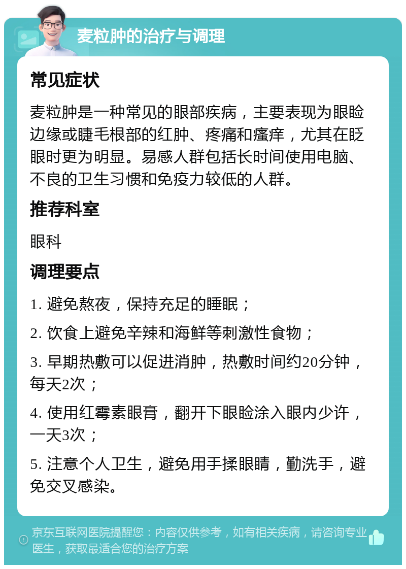 麦粒肿的治疗与调理 常见症状 麦粒肿是一种常见的眼部疾病，主要表现为眼睑边缘或睫毛根部的红肿、疼痛和瘙痒，尤其在眨眼时更为明显。易感人群包括长时间使用电脑、不良的卫生习惯和免疫力较低的人群。 推荐科室 眼科 调理要点 1. 避免熬夜，保持充足的睡眠； 2. 饮食上避免辛辣和海鲜等刺激性食物； 3. 早期热敷可以促进消肿，热敷时间约20分钟，每天2次； 4. 使用红霉素眼膏，翻开下眼睑涂入眼内少许，一天3次； 5. 注意个人卫生，避免用手揉眼睛，勤洗手，避免交叉感染。