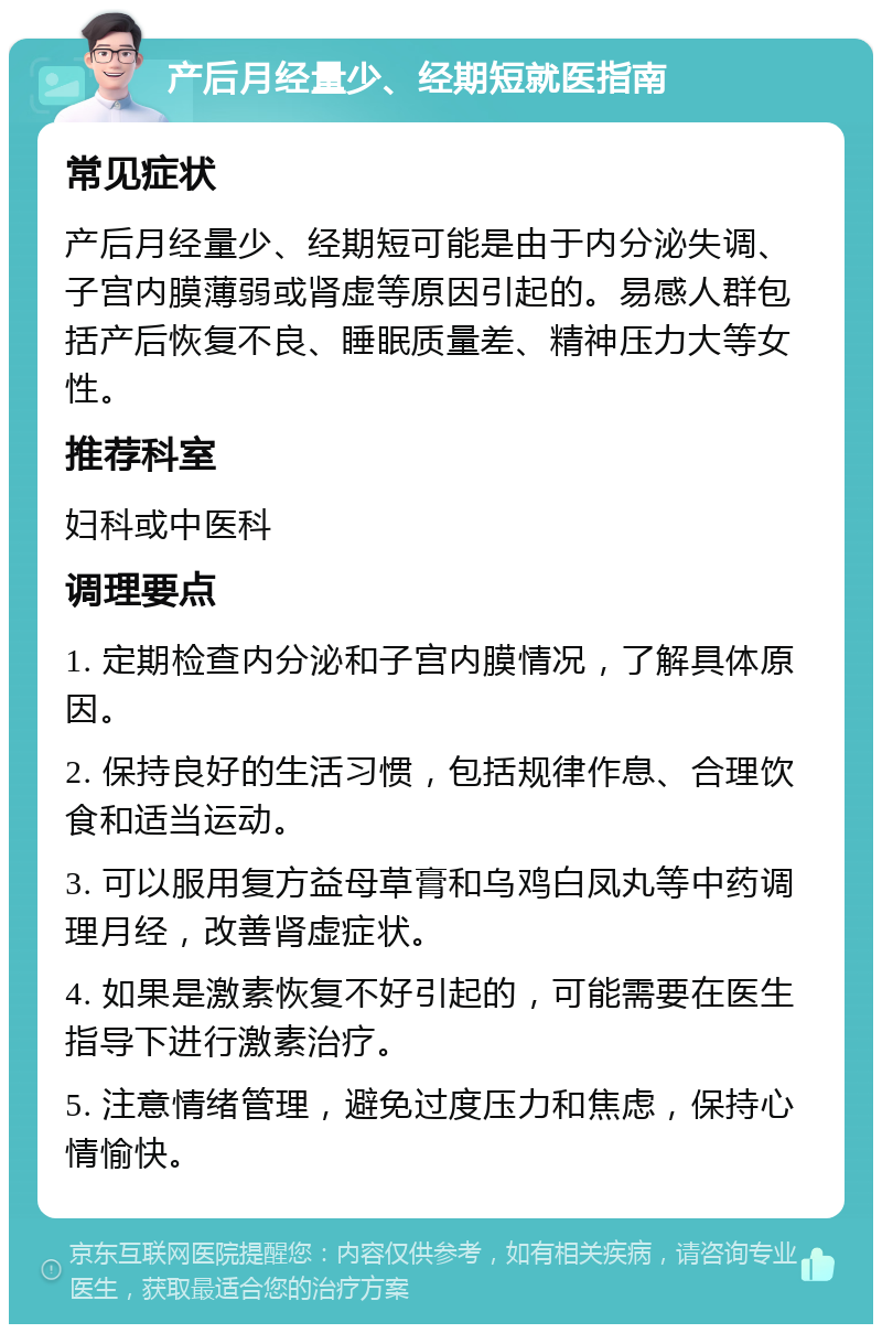 产后月经量少、经期短就医指南 常见症状 产后月经量少、经期短可能是由于内分泌失调、子宫内膜薄弱或肾虚等原因引起的。易感人群包括产后恢复不良、睡眠质量差、精神压力大等女性。 推荐科室 妇科或中医科 调理要点 1. 定期检查内分泌和子宫内膜情况，了解具体原因。 2. 保持良好的生活习惯，包括规律作息、合理饮食和适当运动。 3. 可以服用复方益母草膏和乌鸡白凤丸等中药调理月经，改善肾虚症状。 4. 如果是激素恢复不好引起的，可能需要在医生指导下进行激素治疗。 5. 注意情绪管理，避免过度压力和焦虑，保持心情愉快。