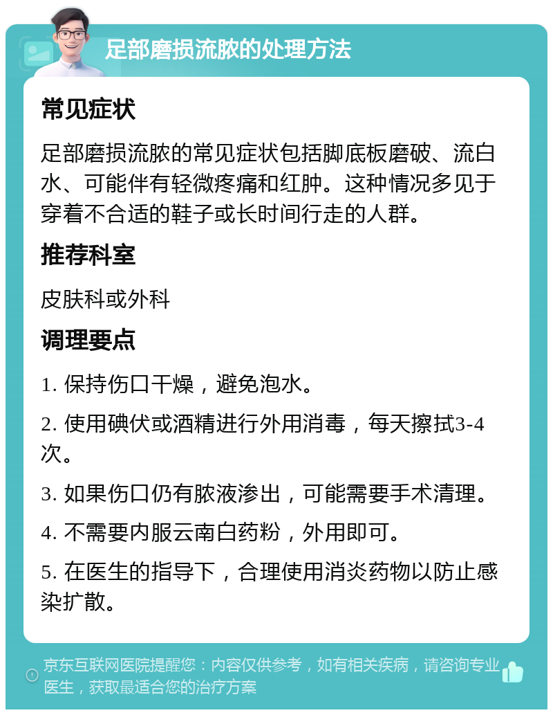 足部磨损流脓的处理方法 常见症状 足部磨损流脓的常见症状包括脚底板磨破、流白水、可能伴有轻微疼痛和红肿。这种情况多见于穿着不合适的鞋子或长时间行走的人群。 推荐科室 皮肤科或外科 调理要点 1. 保持伤口干燥，避免泡水。 2. 使用碘伏或酒精进行外用消毒，每天擦拭3-4次。 3. 如果伤口仍有脓液渗出，可能需要手术清理。 4. 不需要内服云南白药粉，外用即可。 5. 在医生的指导下，合理使用消炎药物以防止感染扩散。