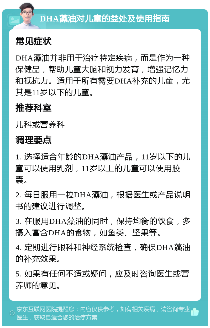 DHA藻油对儿童的益处及使用指南 常见症状 DHA藻油并非用于治疗特定疾病，而是作为一种保健品，帮助儿童大脑和视力发育，增强记忆力和抵抗力。适用于所有需要DHA补充的儿童，尤其是11岁以下的儿童。 推荐科室 儿科或营养科 调理要点 1. 选择适合年龄的DHA藻油产品，11岁以下的儿童可以使用乳剂，11岁以上的儿童可以使用胶囊。 2. 每日服用一粒DHA藻油，根据医生或产品说明书的建议进行调整。 3. 在服用DHA藻油的同时，保持均衡的饮食，多摄入富含DHA的食物，如鱼类、坚果等。 4. 定期进行眼科和神经系统检查，确保DHA藻油的补充效果。 5. 如果有任何不适或疑问，应及时咨询医生或营养师的意见。