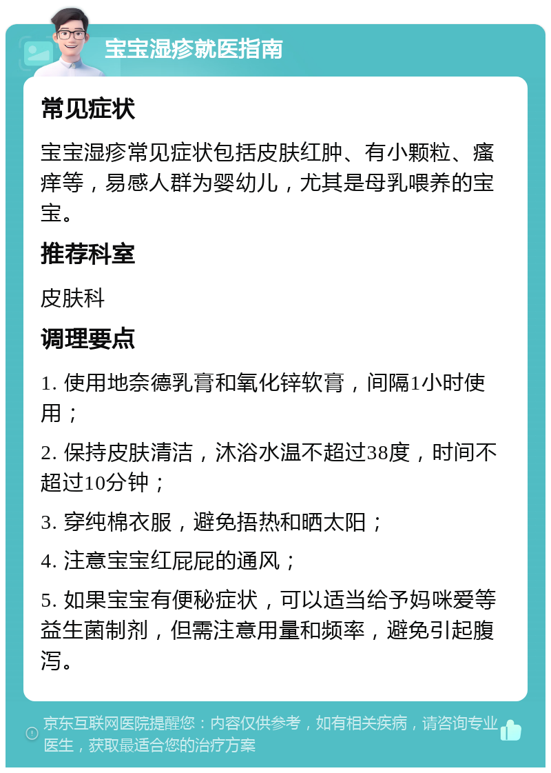 宝宝湿疹就医指南 常见症状 宝宝湿疹常见症状包括皮肤红肿、有小颗粒、瘙痒等，易感人群为婴幼儿，尤其是母乳喂养的宝宝。 推荐科室 皮肤科 调理要点 1. 使用地奈德乳膏和氧化锌软膏，间隔1小时使用； 2. 保持皮肤清洁，沐浴水温不超过38度，时间不超过10分钟； 3. 穿纯棉衣服，避免捂热和晒太阳； 4. 注意宝宝红屁屁的通风； 5. 如果宝宝有便秘症状，可以适当给予妈咪爱等益生菌制剂，但需注意用量和频率，避免引起腹泻。