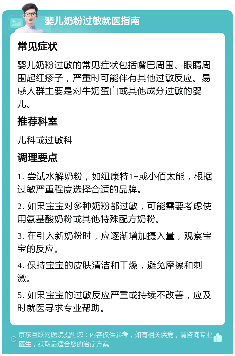 婴儿奶粉过敏就医指南 常见症状 婴儿奶粉过敏的常见症状包括嘴巴周围、眼睛周围起红疹子，严重时可能伴有其他过敏反应。易感人群主要是对牛奶蛋白或其他成分过敏的婴儿。 推荐科室 儿科或过敏科 调理要点 1. 尝试水解奶粉，如纽康特1+或小佰太能，根据过敏严重程度选择合适的品牌。 2. 如果宝宝对多种奶粉都过敏，可能需要考虑使用氨基酸奶粉或其他特殊配方奶粉。 3. 在引入新奶粉时，应逐渐增加摄入量，观察宝宝的反应。 4. 保持宝宝的皮肤清洁和干燥，避免摩擦和刺激。 5. 如果宝宝的过敏反应严重或持续不改善，应及时就医寻求专业帮助。