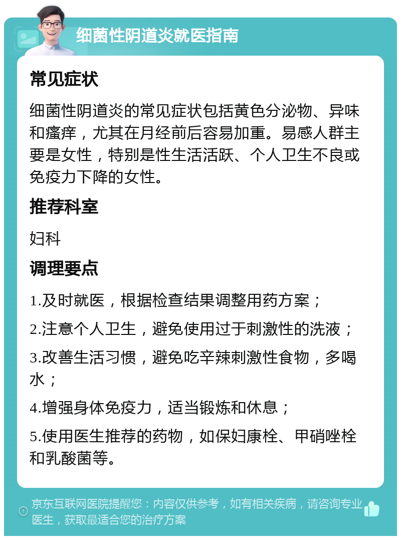 细菌性阴道炎就医指南 常见症状 细菌性阴道炎的常见症状包括黄色分泌物、异味和瘙痒，尤其在月经前后容易加重。易感人群主要是女性，特别是性生活活跃、个人卫生不良或免疫力下降的女性。 推荐科室 妇科 调理要点 1.及时就医，根据检查结果调整用药方案； 2.注意个人卫生，避免使用过于刺激性的洗液； 3.改善生活习惯，避免吃辛辣刺激性食物，多喝水； 4.增强身体免疫力，适当锻炼和休息； 5.使用医生推荐的药物，如保妇康栓、甲硝唑栓和乳酸菌等。