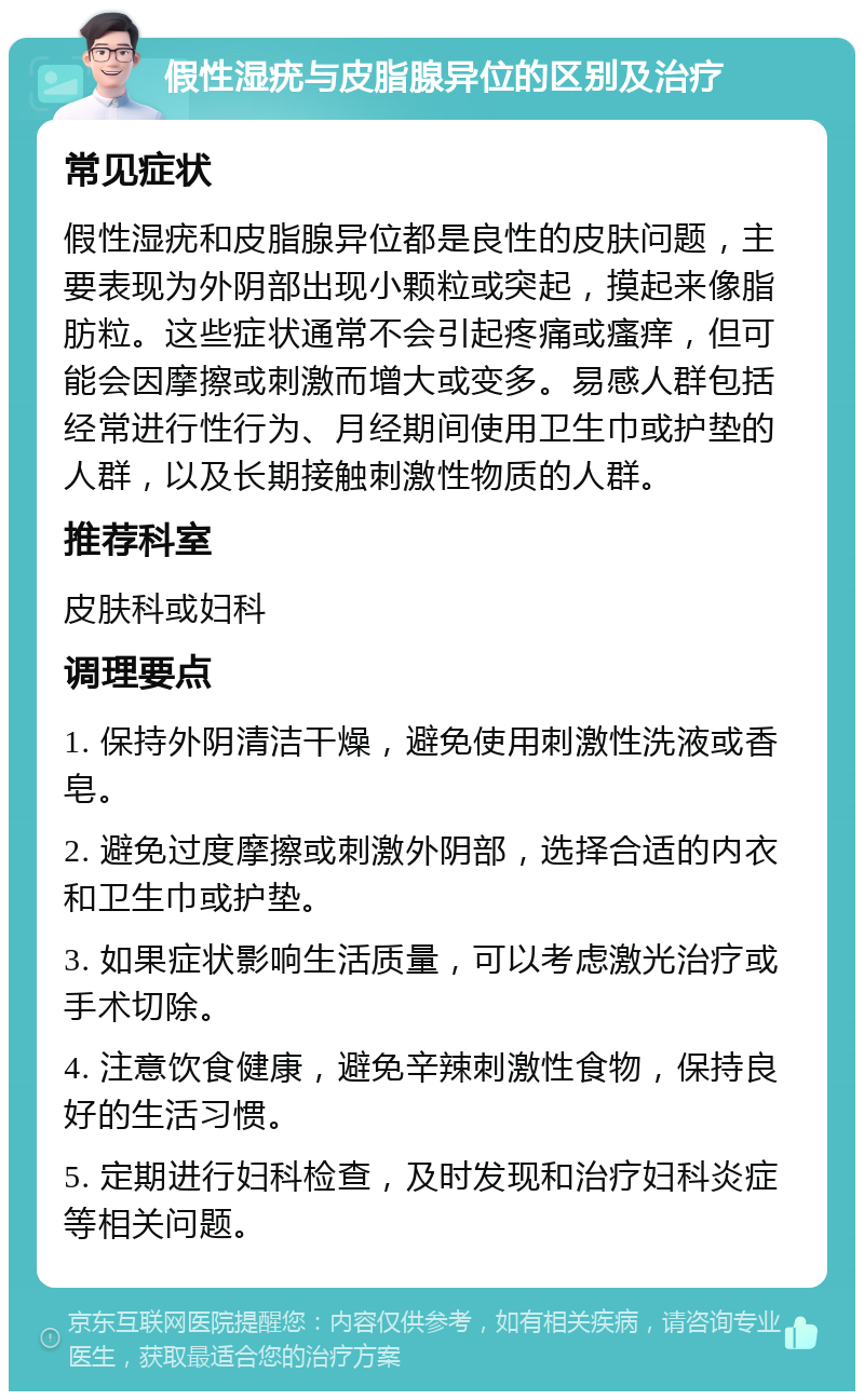 假性湿疣与皮脂腺异位的区别及治疗 常见症状 假性湿疣和皮脂腺异位都是良性的皮肤问题，主要表现为外阴部出现小颗粒或突起，摸起来像脂肪粒。这些症状通常不会引起疼痛或瘙痒，但可能会因摩擦或刺激而增大或变多。易感人群包括经常进行性行为、月经期间使用卫生巾或护垫的人群，以及长期接触刺激性物质的人群。 推荐科室 皮肤科或妇科 调理要点 1. 保持外阴清洁干燥，避免使用刺激性洗液或香皂。 2. 避免过度摩擦或刺激外阴部，选择合适的内衣和卫生巾或护垫。 3. 如果症状影响生活质量，可以考虑激光治疗或手术切除。 4. 注意饮食健康，避免辛辣刺激性食物，保持良好的生活习惯。 5. 定期进行妇科检查，及时发现和治疗妇科炎症等相关问题。