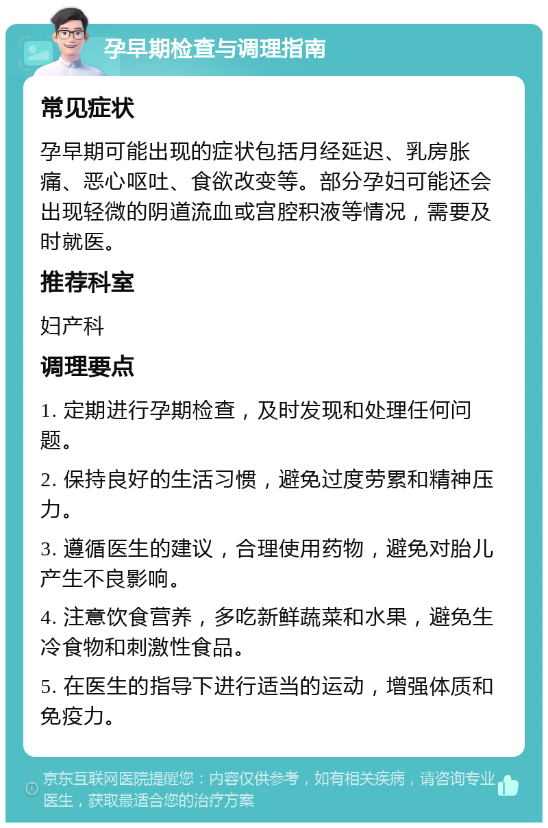 孕早期检查与调理指南 常见症状 孕早期可能出现的症状包括月经延迟、乳房胀痛、恶心呕吐、食欲改变等。部分孕妇可能还会出现轻微的阴道流血或宫腔积液等情况，需要及时就医。 推荐科室 妇产科 调理要点 1. 定期进行孕期检查，及时发现和处理任何问题。 2. 保持良好的生活习惯，避免过度劳累和精神压力。 3. 遵循医生的建议，合理使用药物，避免对胎儿产生不良影响。 4. 注意饮食营养，多吃新鲜蔬菜和水果，避免生冷食物和刺激性食品。 5. 在医生的指导下进行适当的运动，增强体质和免疫力。