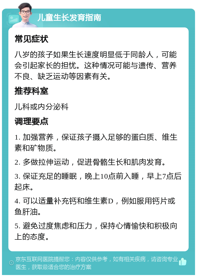 儿童生长发育指南 常见症状 八岁的孩子如果生长速度明显低于同龄人，可能会引起家长的担忧。这种情况可能与遗传、营养不良、缺乏运动等因素有关。 推荐科室 儿科或内分泌科 调理要点 1. 加强营养，保证孩子摄入足够的蛋白质、维生素和矿物质。 2. 多做拉伸运动，促进骨骼生长和肌肉发育。 3. 保证充足的睡眠，晚上10点前入睡，早上7点后起床。 4. 可以适量补充钙和维生素D，例如服用钙片或鱼肝油。 5. 避免过度焦虑和压力，保持心情愉快和积极向上的态度。