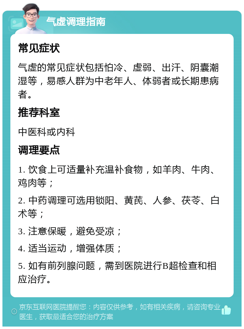 气虚调理指南 常见症状 气虚的常见症状包括怕冷、虚弱、出汗、阴囊潮湿等，易感人群为中老年人、体弱者或长期患病者。 推荐科室 中医科或内科 调理要点 1. 饮食上可适量补充温补食物，如羊肉、牛肉、鸡肉等； 2. 中药调理可选用锁阳、黄芪、人参、茯苓、白术等； 3. 注意保暖，避免受凉； 4. 适当运动，增强体质； 5. 如有前列腺问题，需到医院进行B超检查和相应治疗。