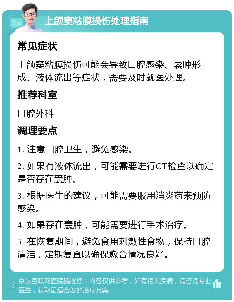 上颌窦粘膜损伤处理指南 常见症状 上颌窦粘膜损伤可能会导致口腔感染、囊肿形成、液体流出等症状，需要及时就医处理。 推荐科室 口腔外科 调理要点 1. 注意口腔卫生，避免感染。 2. 如果有液体流出，可能需要进行CT检查以确定是否存在囊肿。 3. 根据医生的建议，可能需要服用消炎药来预防感染。 4. 如果存在囊肿，可能需要进行手术治疗。 5. 在恢复期间，避免食用刺激性食物，保持口腔清洁，定期复查以确保愈合情况良好。