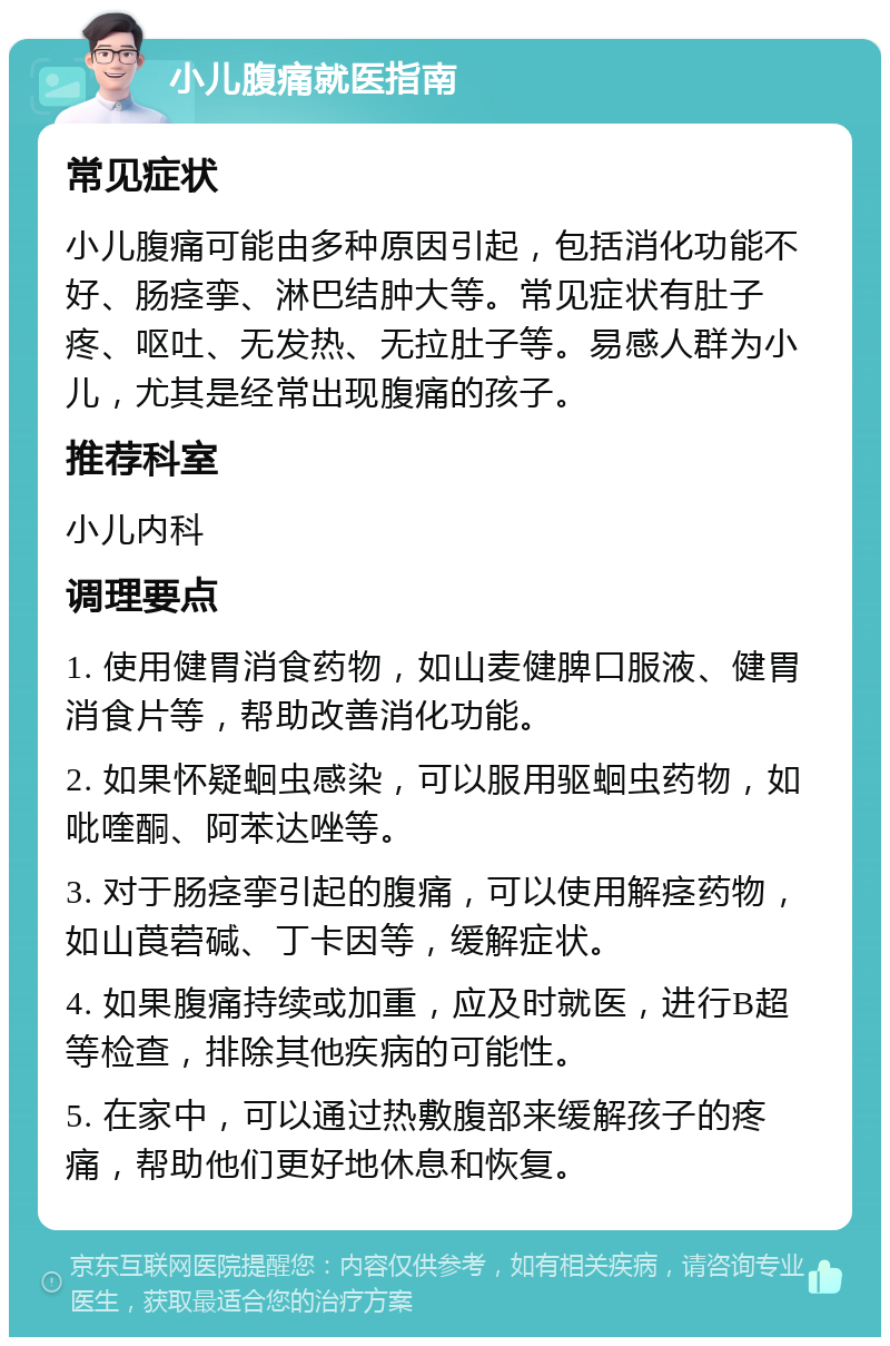 小儿腹痛就医指南 常见症状 小儿腹痛可能由多种原因引起，包括消化功能不好、肠痉挛、淋巴结肿大等。常见症状有肚子疼、呕吐、无发热、无拉肚子等。易感人群为小儿，尤其是经常出现腹痛的孩子。 推荐科室 小儿内科 调理要点 1. 使用健胃消食药物，如山麦健脾口服液、健胃消食片等，帮助改善消化功能。 2. 如果怀疑蛔虫感染，可以服用驱蛔虫药物，如吡喹酮、阿苯达唑等。 3. 对于肠痉挛引起的腹痛，可以使用解痉药物，如山莨菪碱、丁卡因等，缓解症状。 4. 如果腹痛持续或加重，应及时就医，进行B超等检查，排除其他疾病的可能性。 5. 在家中，可以通过热敷腹部来缓解孩子的疼痛，帮助他们更好地休息和恢复。