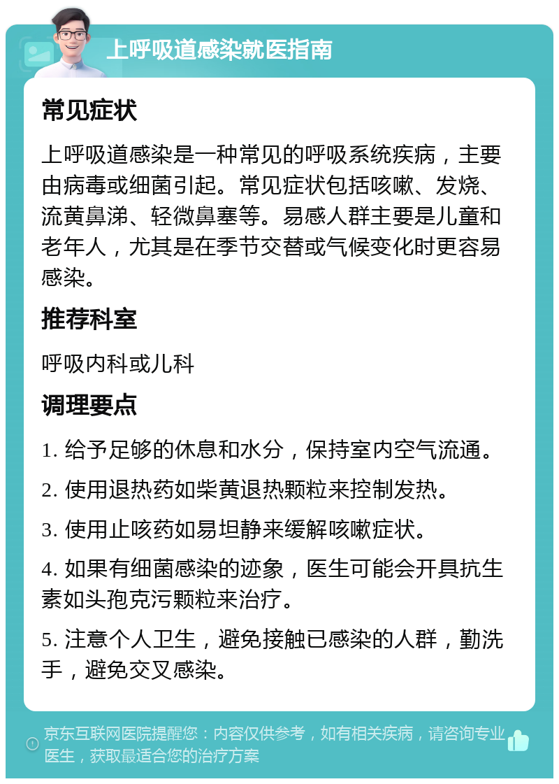 上呼吸道感染就医指南 常见症状 上呼吸道感染是一种常见的呼吸系统疾病，主要由病毒或细菌引起。常见症状包括咳嗽、发烧、流黄鼻涕、轻微鼻塞等。易感人群主要是儿童和老年人，尤其是在季节交替或气候变化时更容易感染。 推荐科室 呼吸内科或儿科 调理要点 1. 给予足够的休息和水分，保持室内空气流通。 2. 使用退热药如柴黄退热颗粒来控制发热。 3. 使用止咳药如易坦静来缓解咳嗽症状。 4. 如果有细菌感染的迹象，医生可能会开具抗生素如头孢克污颗粒来治疗。 5. 注意个人卫生，避免接触已感染的人群，勤洗手，避免交叉感染。