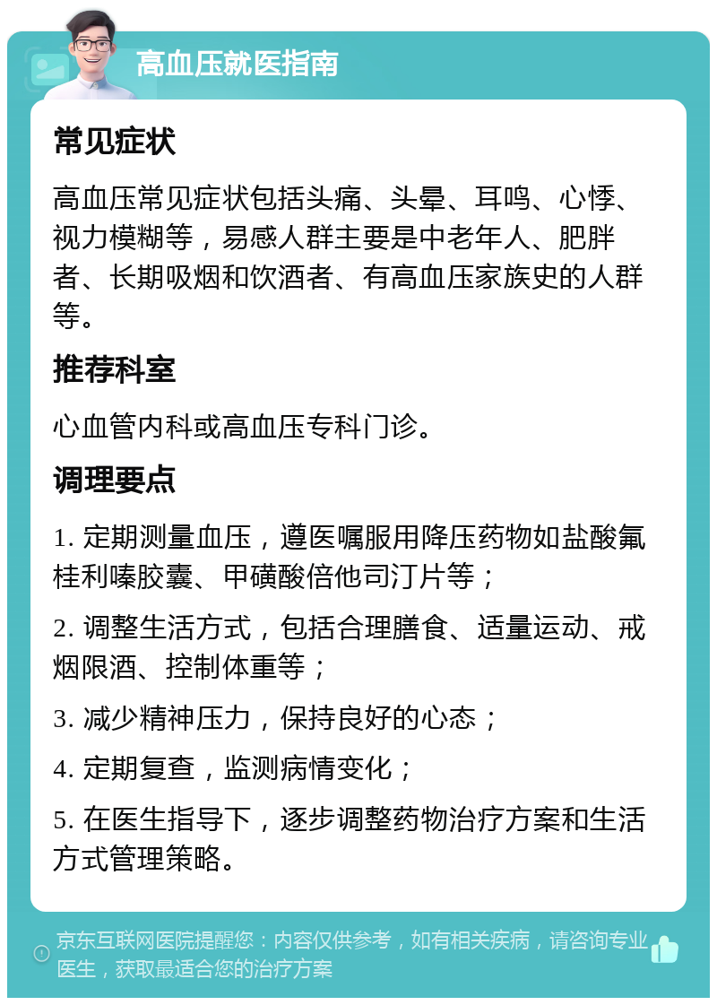 高血压就医指南 常见症状 高血压常见症状包括头痛、头晕、耳鸣、心悸、视力模糊等，易感人群主要是中老年人、肥胖者、长期吸烟和饮酒者、有高血压家族史的人群等。 推荐科室 心血管内科或高血压专科门诊。 调理要点 1. 定期测量血压，遵医嘱服用降压药物如盐酸氟桂利嗪胶囊、甲磺酸倍他司汀片等； 2. 调整生活方式，包括合理膳食、适量运动、戒烟限酒、控制体重等； 3. 减少精神压力，保持良好的心态； 4. 定期复查，监测病情变化； 5. 在医生指导下，逐步调整药物治疗方案和生活方式管理策略。