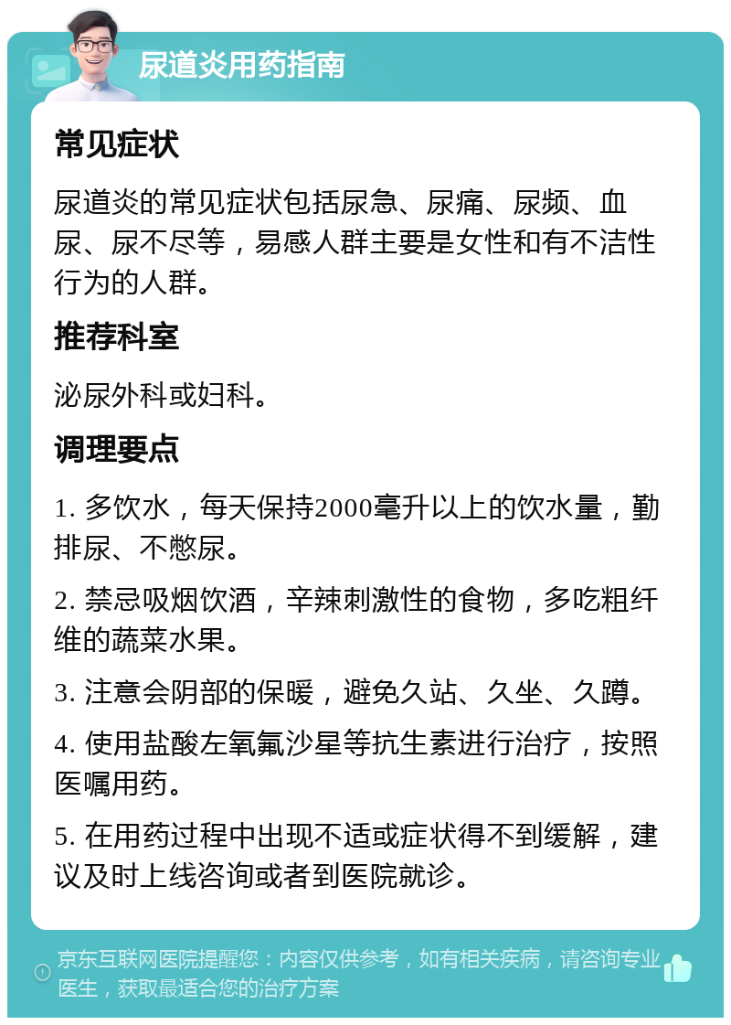 尿道炎用药指南 常见症状 尿道炎的常见症状包括尿急、尿痛、尿频、血尿、尿不尽等，易感人群主要是女性和有不洁性行为的人群。 推荐科室 泌尿外科或妇科。 调理要点 1. 多饮水，每天保持2000毫升以上的饮水量，勤排尿、不憋尿。 2. 禁忌吸烟饮酒，辛辣刺激性的食物，多吃粗纤维的蔬菜水果。 3. 注意会阴部的保暖，避免久站、久坐、久蹲。 4. 使用盐酸左氧氟沙星等抗生素进行治疗，按照医嘱用药。 5. 在用药过程中出现不适或症状得不到缓解，建议及时上线咨询或者到医院就诊。